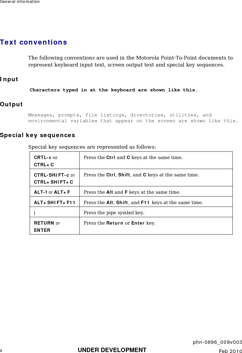 General information       phn-0896_009v003 4 UNDER DEVELOPMENT  Feb 2010  Text conventions The following conventions are used in the Motorola Point-To-Point documents to represent keyboard input text, screen output text and special key sequences. Input Characters typed in at the keyboard are shown like this. Output Messages, prompts, file listings, directories, utilities, and environmental variables that appear on the screen are shown like this. Special key sequences Special key sequences are represented as follows: CRTL-c or CTRL+C Press the Ctrl and C keys at the same time. CTRL-SHIFT-c or CTRL+SHIFT+C Press the Ctrl, Shift, and C keys at the same time. ALT-f or ALT+F Press the Alt and F keys at the same time. ALT+SHIFT+F11  Press the Alt, Shift, and F11 keys at the same time. |  Press the pipe symbol key. RETURN or ENTER Press the Return or Enter key.   