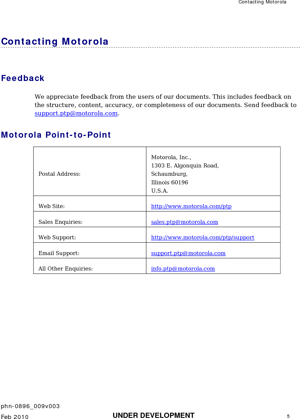  Contacting Motorola    phn-0896_009v003   Feb 2010  UNDER DEVELOPMENT  5  Contacting Motorola Feedback We appreciate feedback from the users of our documents. This includes feedback on the structure, content, accuracy, or completeness of our documents. Send feedback to support.ptp@motorola.com. Motorola Point-to-Point Postal Address: Motorola, Inc., 1303 E. Algonquin Road, Schaumburg, Illinois 60196 U.S.A. Web Site:  http://www.motorola.com/ptp Sales Enquiries:  sales.ptp@motorola.com  Web Support:  http://www.motorola.com/ptp/support Email Support:  support.ptp@motorola.com  All Other Enquiries:  info.ptp@motorola.com    