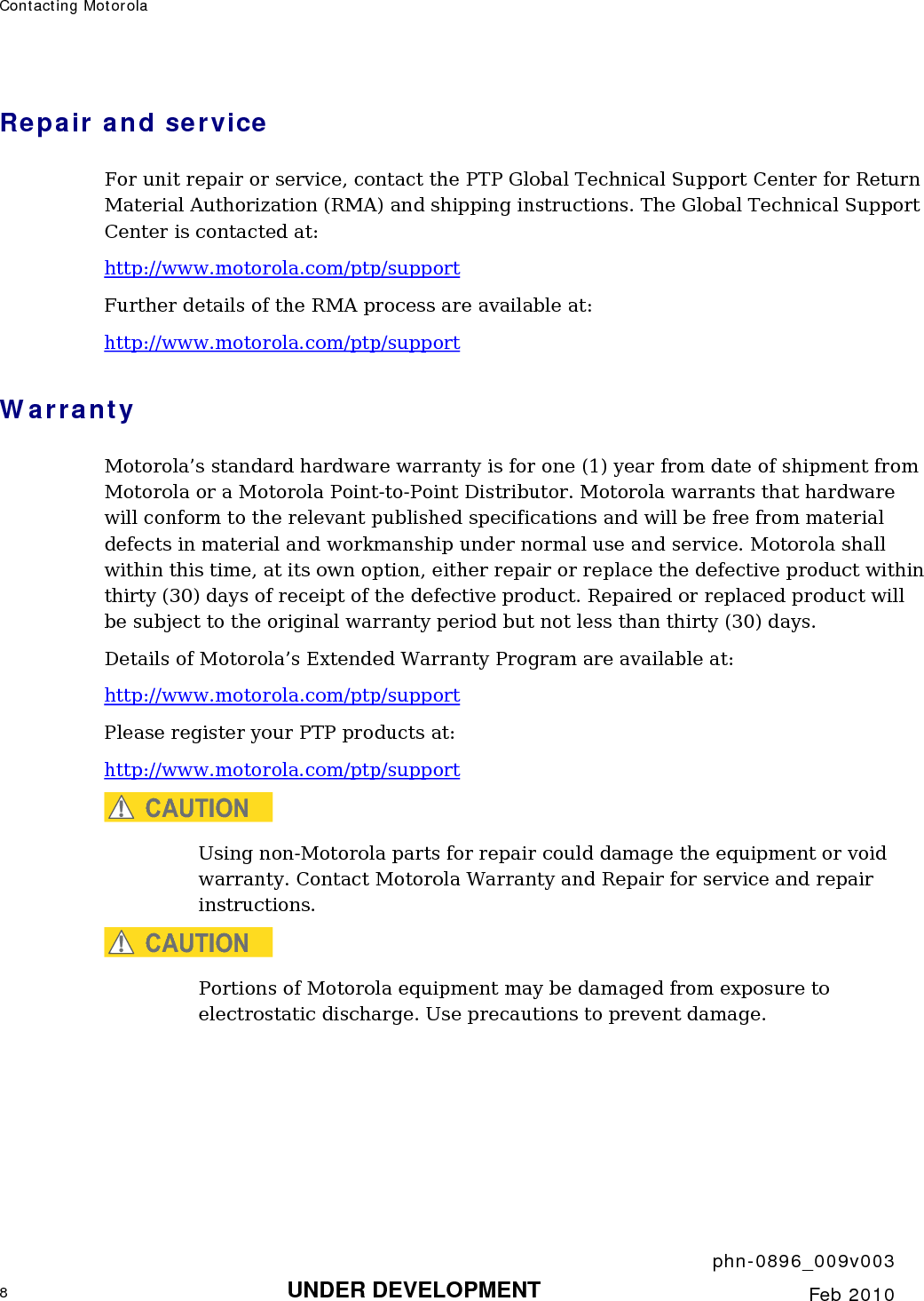 Contacting Motorola       phn-0896_009v003 8 UNDER DEVELOPMENT  Feb 2010  Repair and service For unit repair or service, contact the PTP Global Technical Support Center for Return Material Authorization (RMA) and shipping instructions. The Global Technical Support Center is contacted at: http://www.motorola.com/ptp/support Further details of the RMA process are available at: http://www.motorola.com/ptp/support Warranty Motorola’s standard hardware warranty is for one (1) year from date of shipment from Motorola or a Motorola Point-to-Point Distributor. Motorola warrants that hardware will conform to the relevant published specifications and will be free from material defects in material and workmanship under normal use and service. Motorola shall within this time, at its own option, either repair or replace the defective product within thirty (30) days of receipt of the defective product. Repaired or replaced product will be subject to the original warranty period but not less than thirty (30) days. Details of Motorola’s Extended Warranty Program are available at: http://www.motorola.com/ptp/support Please register your PTP products at: http://www.motorola.com/ptp/support CAUTION Using non-Motorola parts for repair could damage the equipment or void warranty. Contact Motorola Warranty and Repair for service and repair instructions. CAUTION Portions of Motorola equipment may be damaged from exposure to electrostatic discharge. Use precautions to prevent damage.  