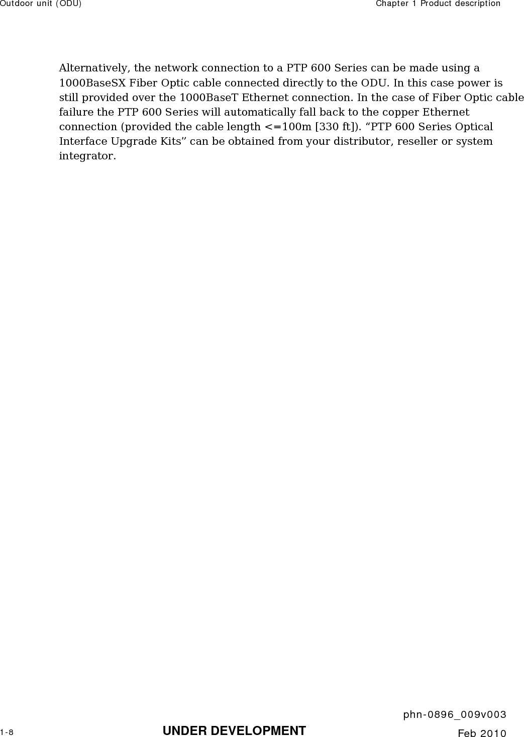Outdoor unit (ODU)  Chapter 1 Product description     phn-0896_009v003 1-8 UNDER DEVELOPMENT  Feb 2010  Alternatively, the network connection to a PTP 600 Series can be made using a 1000BaseSX Fiber Optic cable connected directly to the ODU. In this case power is still provided over the 1000BaseT Ethernet connection. In the case of Fiber Optic cable failure the PTP 600 Series will automatically fall back to the copper Ethernet connection (provided the cable length &lt;=100m [330 ft]). “PTP 600 Series Optical Interface Upgrade Kits” can be obtained from your distributor, reseller or system integrator.    