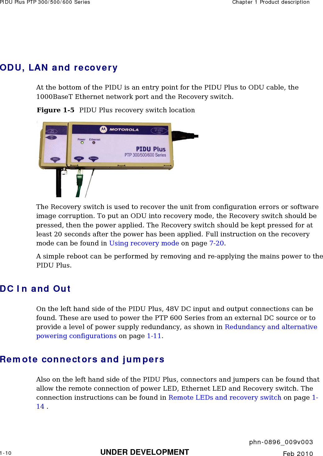 PIDU Plus PTP 300/500/600 Series  Chapter 1 Product description     phn-0896_009v003 1-10 UNDER DEVELOPMENT  Feb 2010   ODU, LAN and recovery At the bottom of the PIDU is an entry point for the PIDU Plus to ODU cable, the 1000BaseT Ethernet network port and the Recovery switch. Figure 1-5  PIDU Plus recovery switch location  The Recovery switch is used to recover the unit from configuration errors or software image corruption. To put an ODU into recovery mode, the Recovery switch should be pressed, then the power applied. The Recovery switch should be kept pressed for at least 20 seconds after the power has been applied. Full instruction on the recovery mode can be found in Using recovery mode on page 7-20. A simple reboot can be performed by removing and re-applying the mains power to the PIDU Plus. DC In and Out On the left hand side of the PIDU Plus, 48V DC input and output connections can be found. These are used to power the PTP 600 Series from an external DC source or to provide a level of power supply redundancy, as shown in Redundancy and alternative powering configurations on page 1-11. Remote connectors and jumpers Also on the left hand side of the PIDU Plus, connectors and jumpers can be found that allow the remote connection of power LED, Ethernet LED and Recovery switch. The connection instructions can be found in Remote LEDs and recovery switch on page 1-14 .  