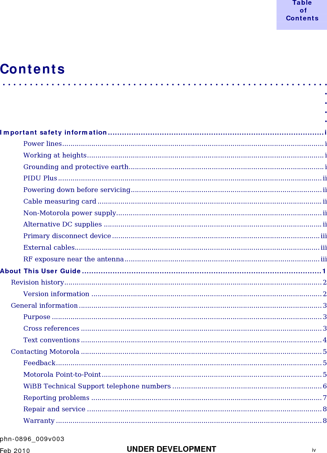  Table  of  Contents     phn-0896_009v003    Feb 2010  UNDER DEVELOPMENT  iv  Contents . . . . . . . . . . . . . . . . . . . . . . . . . . . . . . . . . . . . . . . . . . . . . . . . . . . . . . . . . . . .  . . . . Important safety information............................................................................................i Power lines.............................................................................................................................. i Working at heights.................................................................................................................. i Grounding and protective earth.............................................................................................. i PIDU Plus ............................................................................................................................... ii Powering down before servicing............................................................................................ ii Cable measuring card ............................................................................................................ii Non-Motorola power supply...................................................................................................ii Alternative DC supplies .........................................................................................................ii Primary disconnect device .................................................................................................... iii External cables...................................................................................................................... iii RF exposure near the antenna.............................................................................................. iii About This User Guide......................................................................................................1 Revision history............................................................................................................................ 2 Version information ...............................................................................................................2 General information ..................................................................................................................... 3 Purpose .................................................................................................................................. 3 Cross references .................................................................................................................... 3 Text conventions .................................................................................................................... 4 Contacting Motorola .................................................................................................................... 5 Feedback................................................................................................................................ 5 Motorola Point-to-Point.......................................................................................................... 5 WiBB Technical Support telephone numbers ........................................................................ 6 Reporting problems ............................................................................................................... 7 Repair and service ................................................................................................................. 8 Warranty ................................................................................................................................ 8 