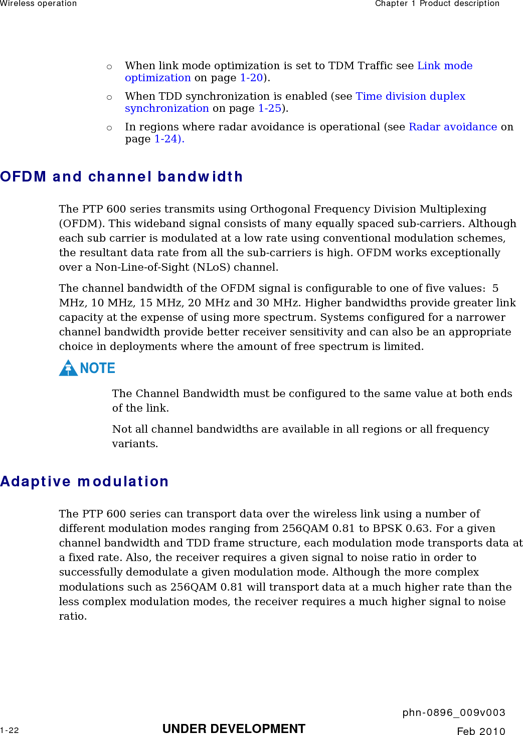 Wireless operation  Chapter 1 Product description     phn-0896_009v003 1-22 UNDER DEVELOPMENT  Feb 2010  o When link mode optimization is set to TDM Traffic see Link mode optimization on page 1-20). o When TDD synchronization is enabled (see Time division duplex synchronization on page 1-25). o In regions where radar avoidance is operational (see Radar avoidance on page 1-24). OFDM and channel bandwidth The PTP 600 series transmits using Orthogonal Frequency Division Multiplexing (OFDM). This wideband signal consists of many equally spaced sub-carriers. Although each sub carrier is modulated at a low rate using conventional modulation schemes, the resultant data rate from all the sub-carriers is high. OFDM works exceptionally over a Non-Line-of-Sight (NLoS) channel.  The channel bandwidth of the OFDM signal is configurable to one of five values:  5 MHz, 10 MHz, 15 MHz, 20 MHz and 30 MHz. Higher bandwidths provide greater link capacity at the expense of using more spectrum. Systems configured for a narrower channel bandwidth provide better receiver sensitivity and can also be an appropriate choice in deployments where the amount of free spectrum is limited. NOTE The Channel Bandwidth must be configured to the same value at both ends of the link. Not all channel bandwidths are available in all regions or all frequency variants. Adaptive modulation The PTP 600 series can transport data over the wireless link using a number of different modulation modes ranging from 256QAM 0.81 to BPSK 0.63. For a given channel bandwidth and TDD frame structure, each modulation mode transports data at a fixed rate. Also, the receiver requires a given signal to noise ratio in order to successfully demodulate a given modulation mode. Although the more complex modulations such as 256QAM 0.81 will transport data at a much higher rate than the less complex modulation modes, the receiver requires a much higher signal to noise ratio. 