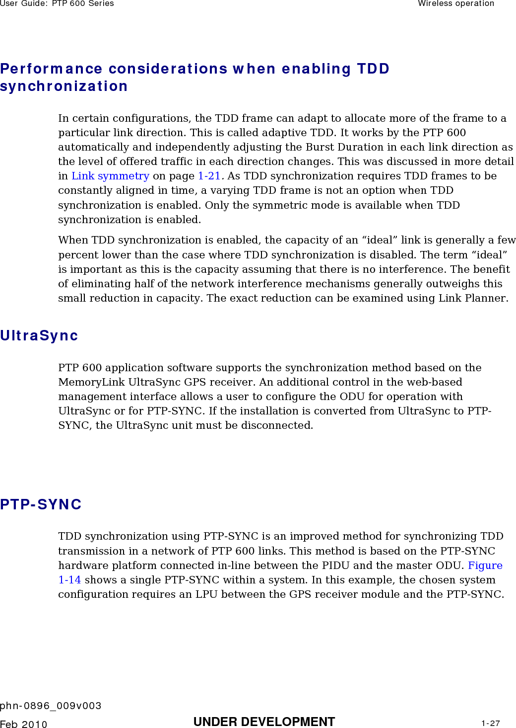 User Guide: PTP 600 Series  Wireless operation    phn-0896_009v003   Feb 2010  UNDER DEVELOPMENT  1-27  Performance considerations when enabling TDD synchronization In certain configurations, the TDD frame can adapt to allocate more of the frame to a particular link direction. This is called adaptive TDD. It works by the PTP 600 automatically and independently adjusting the Burst Duration in each link direction as the level of offered traffic in each direction changes. This was discussed in more detail in Link symmetry on page 1-21. As TDD synchronization requires TDD frames to be constantly aligned in time, a varying TDD frame is not an option when TDD synchronization is enabled. Only the symmetric mode is available when TDD synchronization is enabled. When TDD synchronization is enabled, the capacity of an “ideal” link is generally a few percent lower than the case where TDD synchronization is disabled. The term “ideal” is important as this is the capacity assuming that there is no interference. The benefit of eliminating half of the network interference mechanisms generally outweighs this small reduction in capacity. The exact reduction can be examined using Link Planner. UltraSync PTP 600 application software supports the synchronization method based on the MemoryLink UltraSync GPS receiver. An additional control in the web-based management interface allows a user to configure the ODU for operation with UltraSync or for PTP-SYNC. If the installation is converted from UltraSync to PTP-SYNC, the UltraSync unit must be disconnected.   PTP-SYNC TDD synchronization using PTP-SYNC is an improved method for synchronizing TDD transmission in a network of PTP 600 links. This method is based on the PTP-SYNC hardware platform connected in-line between the PIDU and the master ODU. Figure 1-14 shows a single PTP-SYNC within a system. In this example, the chosen system configuration requires an LPU between the GPS receiver module and the PTP-SYNC. 