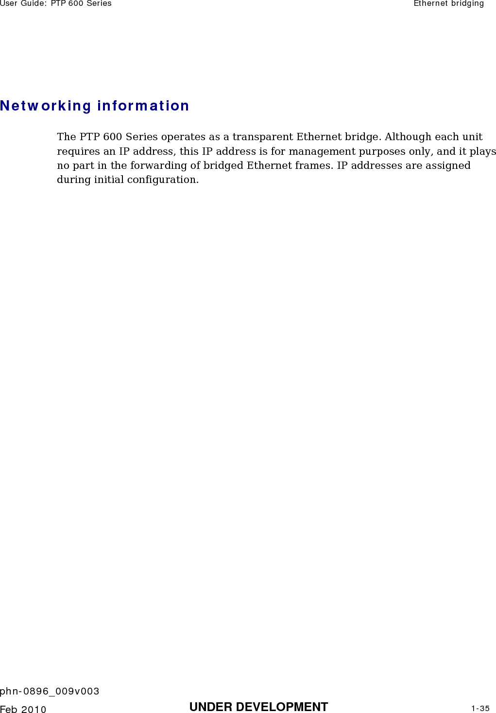 User Guide: PTP 600 Series  Ethernet bridging    phn-0896_009v003   Feb 2010  UNDER DEVELOPMENT  1-35   Networking information  The PTP 600 Series operates as a transparent Ethernet bridge. Although each unit requires an IP address, this IP address is for management purposes only, and it plays no part in the forwarding of bridged Ethernet frames. IP addresses are assigned during initial configuration. 
