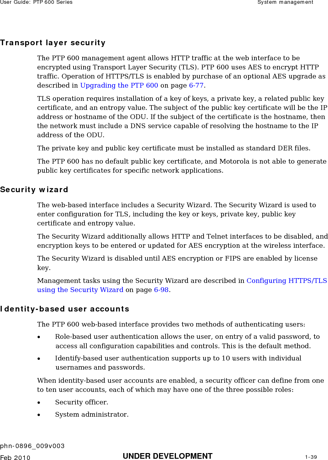 User Guide: PTP 600 Series  System management    phn-0896_009v003   Feb 2010  UNDER DEVELOPMENT  1-39  Transport layer security The PTP 600 management agent allows HTTP traffic at the web interface to be encrypted using Transport Layer Security (TLS). PTP 600 uses AES to encrypt HTTP traffic. Operation of HTTPS/TLS is enabled by purchase of an optional AES upgrade as described in Upgrading the PTP 600 on page 6-77. TLS operation requires installation of a key of keys, a private key, a related public key certificate, and an entropy value. The subject of the public key certificate will be the IP address or hostname of the ODU. If the subject of the certificate is the hostname, then the network must include a DNS service capable of resolving the hostname to the IP address of the ODU. The private key and public key certificate must be installed as standard DER files. The PTP 600 has no default public key certificate, and Motorola is not able to generate public key certificates for specific network applications. Security wizard The web-based interface includes a Security Wizard. The Security Wizard is used to enter configuration for TLS, including the key or keys, private key, public key certificate and entropy value. The Security Wizard additionally allows HTTP and Telnet interfaces to be disabled, and encryption keys to be entered or updated for AES encryption at the wireless interface. The Security Wizard is disabled until AES encryption or FIPS are enabled by license key. Management tasks using the Security Wizard are described in Configuring HTTPS/TLS using the Security Wizard on page 6-98. Identity-based user accounts The PTP 600 web-based interface provides two methods of authenticating users: • Role-based user authentication allows the user, on entry of a valid password, to access all configuration capabilities and controls. This is the default method. • Identify-based user authentication supports up to 10 users with individual usernames and passwords. When identity-based user accounts are enabled, a security officer can define from one to ten user accounts, each of which may have one of the three possible roles: • Security officer. • System administrator. 