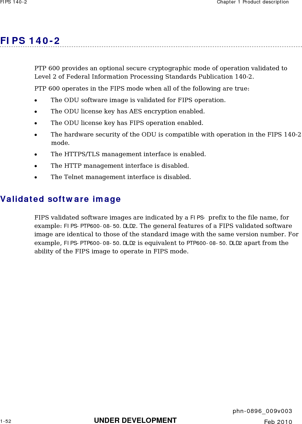 FIPS 140-2  Chapter 1 Product description     phn-0896_009v003 1-52 UNDER DEVELOPMENT  Feb 2010  FIPS 140-2 PTP 600 provides an optional secure cryptographic mode of operation validated to Level 2 of Federal Information Processing Standards Publication 140-2. PTP 600 operates in the FIPS mode when all of the following are true: • The ODU software image is validated for FIPS operation. • The ODU license key has AES encryption enabled. • The ODU license key has FIPS operation enabled. • The hardware security of the ODU is compatible with operation in the FIPS 140-2 mode. • The HTTPS/TLS management interface is enabled. • The HTTP management interface is disabled. • The Telnet management interface is disabled. Validated software image FIPS validated software images are indicated by a FIPS- prefix to the file name, for example: FIPS-PTP600-08-50.DLD2. The general features of a FIPS validated software image are identical to those of the standard image with the same version number. For example, FIPS-PTP600-08-50.DLD2 is equivalent to PTP600-08-50.DLD2 apart from the ability of the FIPS image to operate in FIPS mode. 