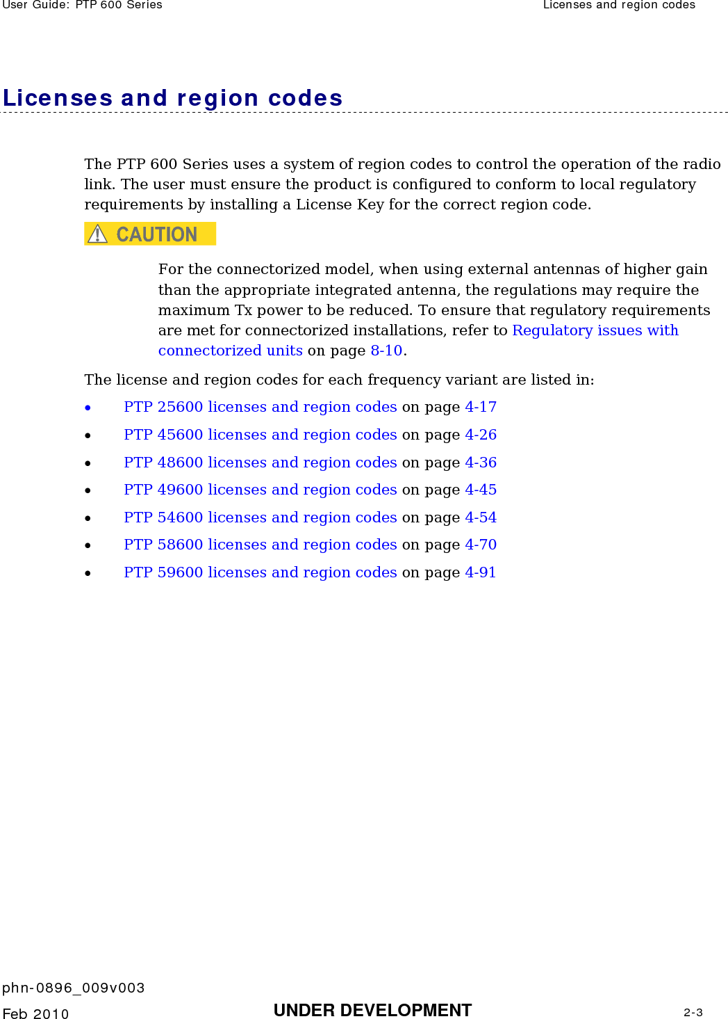 User Guide: PTP 600 Series  Licenses and region codes    phn-0896_009v003   Feb 2010  UNDER DEVELOPMENT  2-3  Licenses and region codes The PTP 600 Series uses a system of region codes to control the operation of the radio link. The user must ensure the product is configured to conform to local regulatory requirements by installing a License Key for the correct region code. CAUTION For the connectorized model, when using external antennas of higher gain than the appropriate integrated antenna, the regulations may require the maximum Tx power to be reduced. To ensure that regulatory requirements are met for connectorized installations, refer to Regulatory issues with connectorized units on page 8-10. The license and region codes for each frequency variant are listed in: • PTP 25600 licenses and region codes on page 4-17 • PTP 45600 licenses and region codes on page 4-26 • PTP 48600 licenses and region codes on page 4-36 • PTP 49600 licenses and region codes on page 4-45 • PTP 54600 licenses and region codes on page 4-54 • PTP 58600 licenses and region codes on page 4-70 • PTP 59600 licenses and region codes on page 4-91   