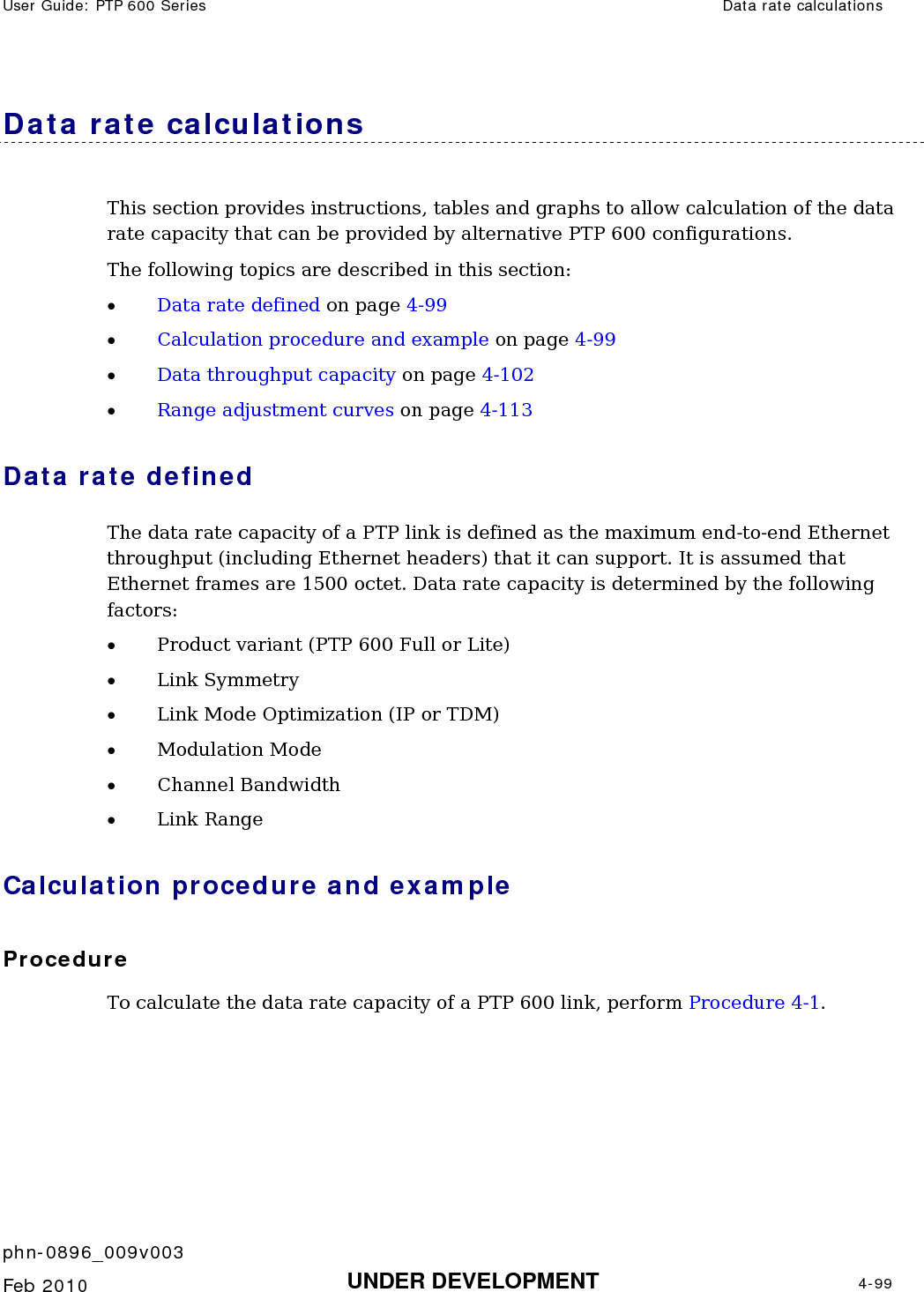 User Guide: PTP 600 Series  Data rate calculations    phn-0896_009v003   Feb 2010  UNDER DEVELOPMENT  4-99  Data rate calculations This section provides instructions, tables and graphs to allow calculation of the data rate capacity that can be provided by alternative PTP 600 configurations. The following topics are described in this section: • Data rate defined on page 4-99 • Calculation procedure and example on page 4-99 • Data throughput capacity on page 4-102 • Range adjustment curves on page 4-113 Data rate defined The data rate capacity of a PTP link is defined as the maximum end-to-end Ethernet throughput (including Ethernet headers) that it can support. It is assumed that Ethernet frames are 1500 octet. Data rate capacity is determined by the following factors: • Product variant (PTP 600 Full or Lite) • Link Symmetry • Link Mode Optimization (IP or TDM) • Modulation Mode • Channel Bandwidth • Link Range Calculation procedure and example Procedure To calculate the data rate capacity of a PTP 600 link, perform Procedure 4-1. 