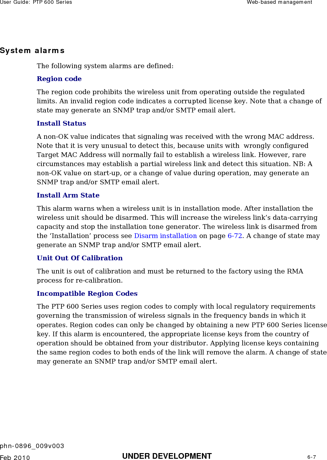 User Guide: PTP 600 Series  Web-based management    phn-0896_009v003   Feb 2010  UNDER DEVELOPMENT  6-7  System alarms The following system alarms are defined: Region code The region code prohibits the wireless unit from operating outside the regulated limits. An invalid region code indicates a corrupted license key. Note that a change of state may generate an SNMP trap and/or SMTP email alert. Install Status A non-OK value indicates that signaling was received with the wrong MAC address. Note that it is very unusual to detect this, because units with  wrongly configured Target MAC Address will normally fail to establish a wireless link. However, rare circumstances may establish a partial wireless link and detect this situation. NB: A non-OK value on start-up, or a change of value during operation, may generate an SNMP trap and/or SMTP email alert. Install Arm State   This alarm warns when a wireless unit is in installation mode. After installation the wireless unit should be disarmed. This will increase the wireless link’s data-carrying capacity and stop the installation tone generator. The wireless link is disarmed from the ‘Installation’ process see Disarm installation on page 6-72. A change of state may generate an SNMP trap and/or SMTP email alert. Unit Out Of Calibration  The unit is out of calibration and must be returned to the factory using the RMA process for re-calibration. Incompatible Region Codes  The PTP 600 Series uses region codes to comply with local regulatory requirements governing the transmission of wireless signals in the frequency bands in which it operates. Region codes can only be changed by obtaining a new PTP 600 Series license key. If this alarm is encountered, the appropriate license keys from the country of operation should be obtained from your distributor. Applying license keys containing the same region codes to both ends of the link will remove the alarm. A change of state may generate an SNMP trap and/or SMTP email alert.  