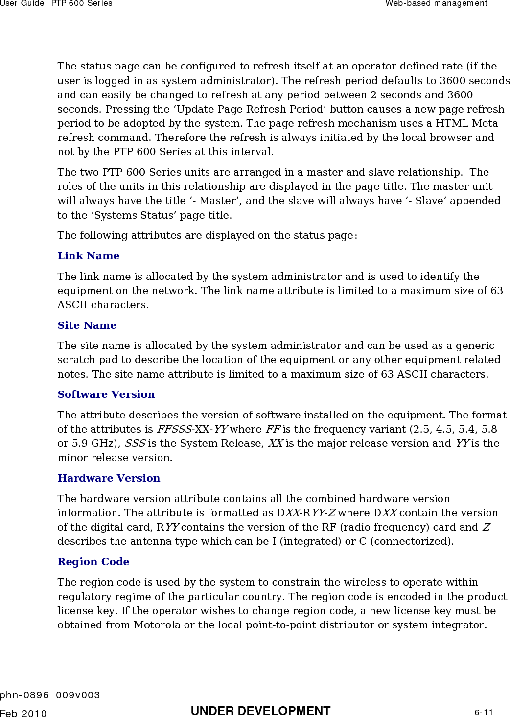 User Guide: PTP 600 Series  Web-based management    phn-0896_009v003   Feb 2010  UNDER DEVELOPMENT  6-11  The status page can be configured to refresh itself at an operator defined rate (if the user is logged in as system administrator). The refresh period defaults to 3600 seconds and can easily be changed to refresh at any period between 2 seconds and 3600 seconds. Pressing the ‘Update Page Refresh Period’ button causes a new page refresh period to be adopted by the system. The page refresh mechanism uses a HTML Meta refresh command. Therefore the refresh is always initiated by the local browser and not by the PTP 600 Series at this interval. The two PTP 600 Series units are arranged in a master and slave relationship.  The roles of the units in this relationship are displayed in the page title. The master unit will always have the title ‘- Master’, and the slave will always have ‘- Slave’ appended to the ‘Systems Status’ page title. The following attributes are displayed on the status page: Link Name The link name is allocated by the system administrator and is used to identify the equipment on the network. The link name attribute is limited to a maximum size of 63 ASCII characters. Site Name The site name is allocated by the system administrator and can be used as a generic scratch pad to describe the location of the equipment or any other equipment related notes. The site name attribute is limited to a maximum size of 63 ASCII characters. Software Version The attribute describes the version of software installed on the equipment. The format of the attributes is FFSSS-XX-YY where FF is the frequency variant (2.5, 4.5, 5.4, 5.8 or 5.9 GHz), SSS is the System Release, XX is the major release version and YY is the minor release version.  Hardware Version The hardware version attribute contains all the combined hardware version information. The attribute is formatted as DXX-RYY-Z where DXX contain the version of the digital card, RYY contains the version of the RF (radio frequency) card and Z describes the antenna type which can be I (integrated) or C (connectorized).   Region Code The region code is used by the system to constrain the wireless to operate within regulatory regime of the particular country. The region code is encoded in the product license key. If the operator wishes to change region code, a new license key must be obtained from Motorola or the local point-to-point distributor or system integrator.  