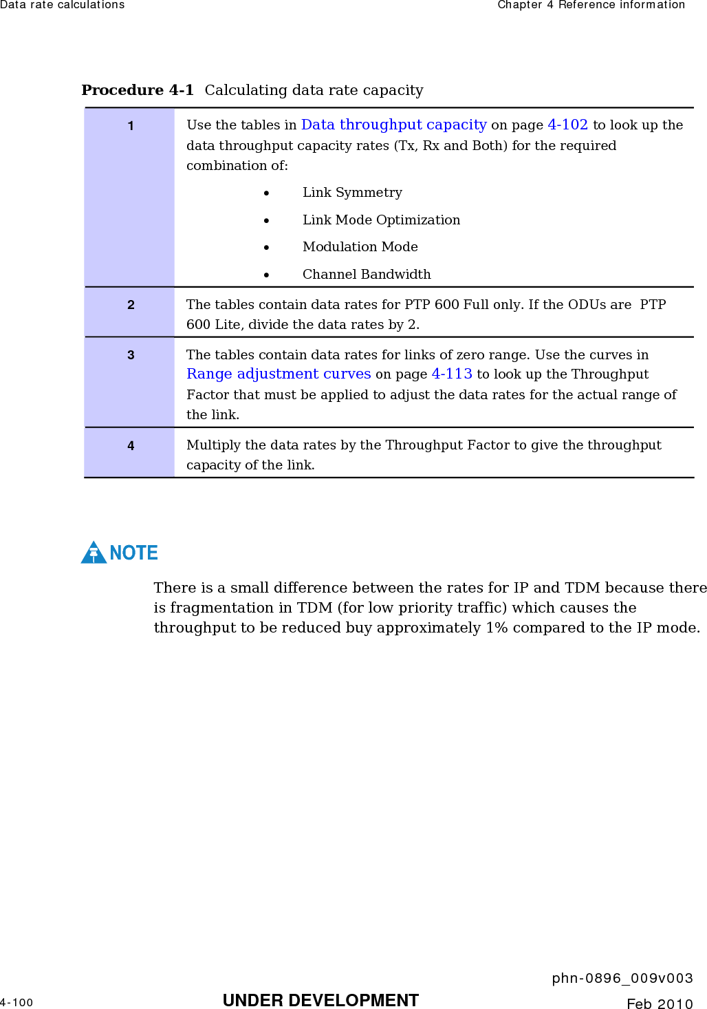 Data rate calculations  Chapter 4 Reference information     phn-0896_009v003 4-100 UNDER DEVELOPMENT  Feb 2010  Procedure 4-1  Calculating data rate capacity 1  Use the tables in Data throughput capacity on page 4-102 to look up the data throughput capacity rates (Tx, Rx and Both) for the required combination of: • Link Symmetry • Link Mode Optimization • Modulation Mode • Channel Bandwidth 2  The tables contain data rates for PTP 600 Full only. If the ODUs are  PTP 600 Lite, divide the data rates by 2. 3  The tables contain data rates for links of zero range. Use the curves in Range adjustment curves on page 4-113 to look up the Throughput Factor that must be applied to adjust the data rates for the actual range of the link. 4  Multiply the data rates by the Throughput Factor to give the throughput capacity of the link.   NOTE There is a small difference between the rates for IP and TDM because there is fragmentation in TDM (for low priority traffic) which causes the throughput to be reduced buy approximately 1% compared to the IP mode. 