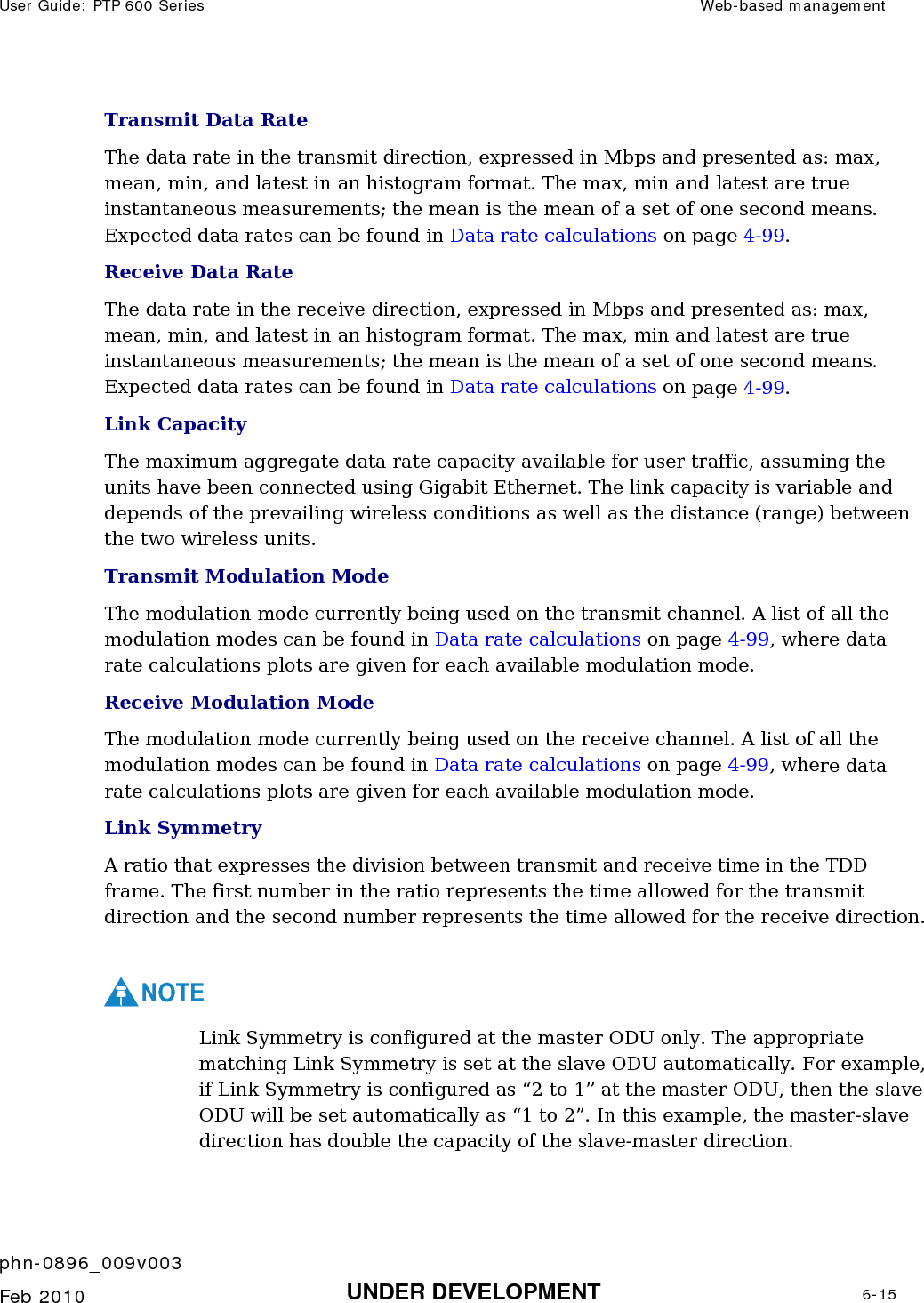 User Guide: PTP 600 Series  Web-based management    phn-0896_009v003   Feb 2010  UNDER DEVELOPMENT  6-15  Transmit Data Rate The data rate in the transmit direction, expressed in Mbps and presented as: max, mean, min, and latest in an histogram format. The max, min and latest are true instantaneous measurements; the mean is the mean of a set of one second means. Expected data rates can be found in Data rate calculations on page 4-99. Receive Data Rate The data rate in the receive direction, expressed in Mbps and presented as: max, mean, min, and latest in an histogram format. The max, min and latest are true instantaneous measurements; the mean is the mean of a set of one second means. Expected data rates can be found in Data rate calculations on page 4-99.  Link Capacity The maximum aggregate data rate capacity available for user traffic, assuming the units have been connected using Gigabit Ethernet. The link capacity is variable and depends of the prevailing wireless conditions as well as the distance (range) between the two wireless units. Transmit Modulation Mode The modulation mode currently being used on the transmit channel. A list of all the modulation modes can be found in Data rate calculations on page 4-99, where data rate calculations plots are given for each available modulation mode. Receive Modulation Mode The modulation mode currently being used on the receive channel. A list of all the modulation modes can be found in Data rate calculations on page 4-99, where data rate calculations plots are given for each available modulation mode. Link Symmetry A ratio that expresses the division between transmit and receive time in the TDD frame. The first number in the ratio represents the time allowed for the transmit direction and the second number represents the time allowed for the receive direction.  NOTE Link Symmetry is configured at the master ODU only. The appropriate matching Link Symmetry is set at the slave ODU automatically. For example, if Link Symmetry is configured as “2 to 1” at the master ODU, then the slave ODU will be set automatically as “1 to 2”. In this example, the master-slave direction has double the capacity of the slave-master direction. 