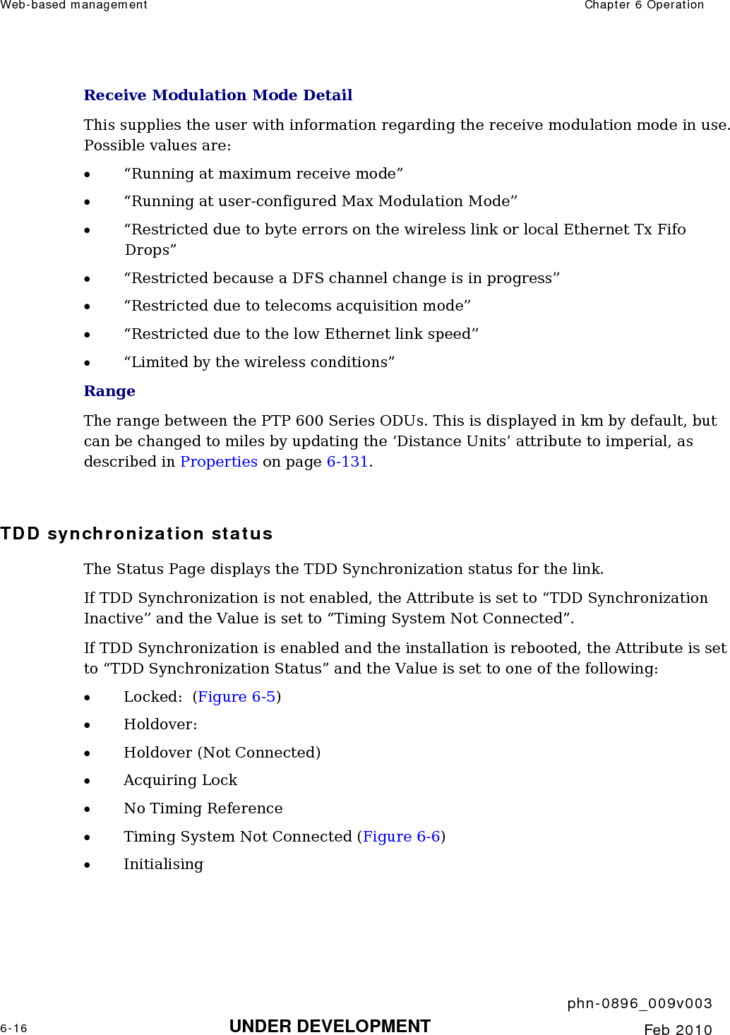 Web-based management  Chapter 6 Operation     phn-0896_009v003 6-16 UNDER DEVELOPMENT  Feb 2010  Receive Modulation Mode Detail This supplies the user with information regarding the receive modulation mode in use. Possible values are: • “Running at maximum receive mode” • “Running at user-configured Max Modulation Mode” • “Restricted due to byte errors on the wireless link or local Ethernet Tx Fifo Drops” • “Restricted because a DFS channel change is in progress” • “Restricted due to telecoms acquisition mode” • “Restricted due to the low Ethernet link speed” • “Limited by the wireless conditions” Range The range between the PTP 600 Series ODUs. This is displayed in km by default, but can be changed to miles by updating the ‘Distance Units’ attribute to imperial, as described in Properties on page 6-131.  TDD synchronization status The Status Page displays the TDD Synchronization status for the link. If TDD Synchronization is not enabled, the Attribute is set to “TDD Synchronization Inactive” and the Value is set to “Timing System Not Connected”.  If TDD Synchronization is enabled and the installation is rebooted, the Attribute is set to “TDD Synchronization Status” and the Value is set to one of the following: • Locked:  (Figure 6-5) • Holdover:  • Holdover (Not Connected) • Acquiring Lock • No Timing Reference • Timing System Not Connected (Figure 6-6) • Initialising 
