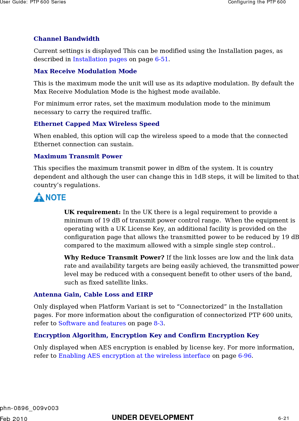 User Guide: PTP 600 Series  Configuring the PTP 600    phn-0896_009v003   Feb 2010  UNDER DEVELOPMENT  6-21  Channel Bandwidth Current settings is displayed This can be modified using the Installation pages, as described in Installation pages on page 6-51. Max Receive Modulation Mode This is the maximum mode the unit will use as its adaptive modulation. By default the Max Receive Modulation Mode is the highest mode available.  For minimum error rates, set the maximum modulation mode to the minimum necessary to carry the required traffic. Ethernet Capped Max Wireless Speed When enabled, this option will cap the wireless speed to a mode that the connected Ethernet connection can sustain. Maximum Transmit Power This specifies the maximum transmit power in dBm of the system. It is country dependent and although the user can change this in 1dB steps, it will be limited to that country’s regulations. NOTE UK requirement: In the UK there is a legal requirement to provide a minimum of 19 dB of transmit power control range.  When the equipment is operating with a UK License Key, an additional facility is provided on the configuration page that allows the transmitted power to be reduced by 19 dB compared to the maximum allowed with a simple single step control.. Why Reduce Transmit Power? If the link losses are low and the link data rate and availability targets are being easily achieved, the transmitted power level may be reduced with a consequent benefit to other users of the band, such as fixed satellite links. Antenna Gain, Cable Loss and EIRP Only displayed when Platform Variant is set to “Connectorized” in the Installation pages. For more information about the configuration of connectorized PTP 600 units, refer to Software and features on page 8-3. Encryption Algorithm, Encryption Key and Confirm Encryption Key Only displayed when AES encryption is enabled by license key. For more information, refer to Enabling AES encryption at the wireless interface on page 6-96.  