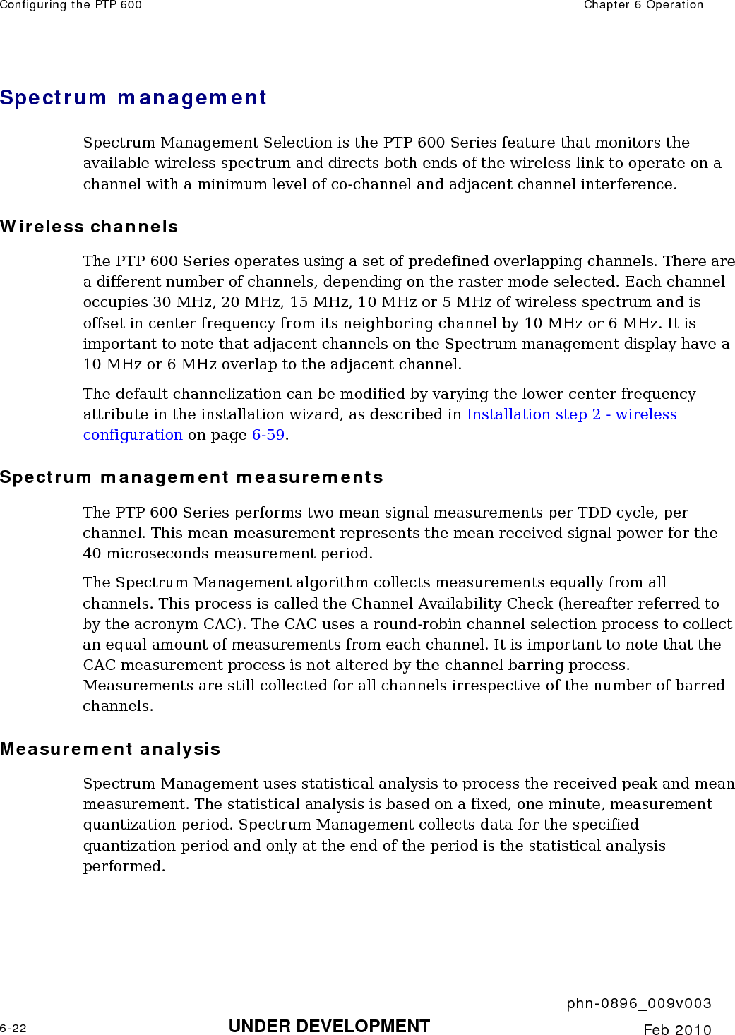 Configuring the PTP 600  Chapter 6 Operation     phn-0896_009v003 6-22 UNDER DEVELOPMENT  Feb 2010  Spectrum management  Spectrum Management Selection is the PTP 600 Series feature that monitors the available wireless spectrum and directs both ends of the wireless link to operate on a channel with a minimum level of co-channel and adjacent channel interference. Wireless channels The PTP 600 Series operates using a set of predefined overlapping channels. There are a different number of channels, depending on the raster mode selected. Each channel occupies 30 MHz, 20 MHz, 15 MHz, 10 MHz or 5 MHz of wireless spectrum and is offset in center frequency from its neighboring channel by 10 MHz or 6 MHz. It is important to note that adjacent channels on the Spectrum management display have a 10 MHz or 6 MHz overlap to the adjacent channel. The default channelization can be modified by varying the lower center frequency attribute in the installation wizard, as described in Installation step 2 - wireless configuration on page 6-59.  Spectrum management measurements The PTP 600 Series performs two mean signal measurements per TDD cycle, per channel. This mean measurement represents the mean received signal power for the 40 microseconds measurement period. The Spectrum Management algorithm collects measurements equally from all channels. This process is called the Channel Availability Check (hereafter referred to by the acronym CAC). The CAC uses a round-robin channel selection process to collect an equal amount of measurements from each channel. It is important to note that the CAC measurement process is not altered by the channel barring process. Measurements are still collected for all channels irrespective of the number of barred channels. Measurement analysis Spectrum Management uses statistical analysis to process the received peak and mean measurement. The statistical analysis is based on a fixed, one minute, measurement quantization period. Spectrum Management collects data for the specified quantization period and only at the end of the period is the statistical analysis performed. 