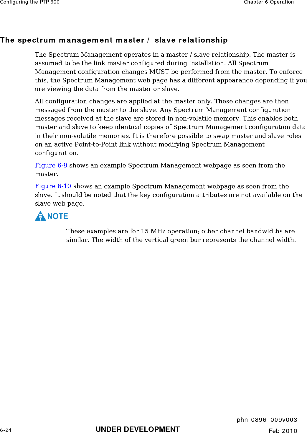 Configuring the PTP 600  Chapter 6 Operation     phn-0896_009v003 6-24 UNDER DEVELOPMENT  Feb 2010  The spectrum management master / slave relationship The Spectrum Management operates in a master / slave relationship. The master is assumed to be the link master configured during installation. All Spectrum Management configuration changes MUST be performed from the master. To enforce this, the Spectrum Management web page has a different appearance depending if you are viewing the data from the master or slave. All configuration changes are applied at the master only. These changes are then messaged from the master to the slave. Any Spectrum Management configuration messages received at the slave are stored in non-volatile memory. This enables both master and slave to keep identical copies of Spectrum Management configuration data in their non-volatile memories. It is therefore possible to swap master and slave roles on an active Point-to-Point link without modifying Spectrum Management configuration. Figure 6-9 shows an example Spectrum Management webpage as seen from the master.  Figure 6-10 shows an example Spectrum Management webpage as seen from the slave. It should be noted that the key configuration attributes are not available on the slave web page. NOTE These examples are for 15 MHz operation; other channel bandwidths are similar. The width of the vertical green bar represents the channel width.   