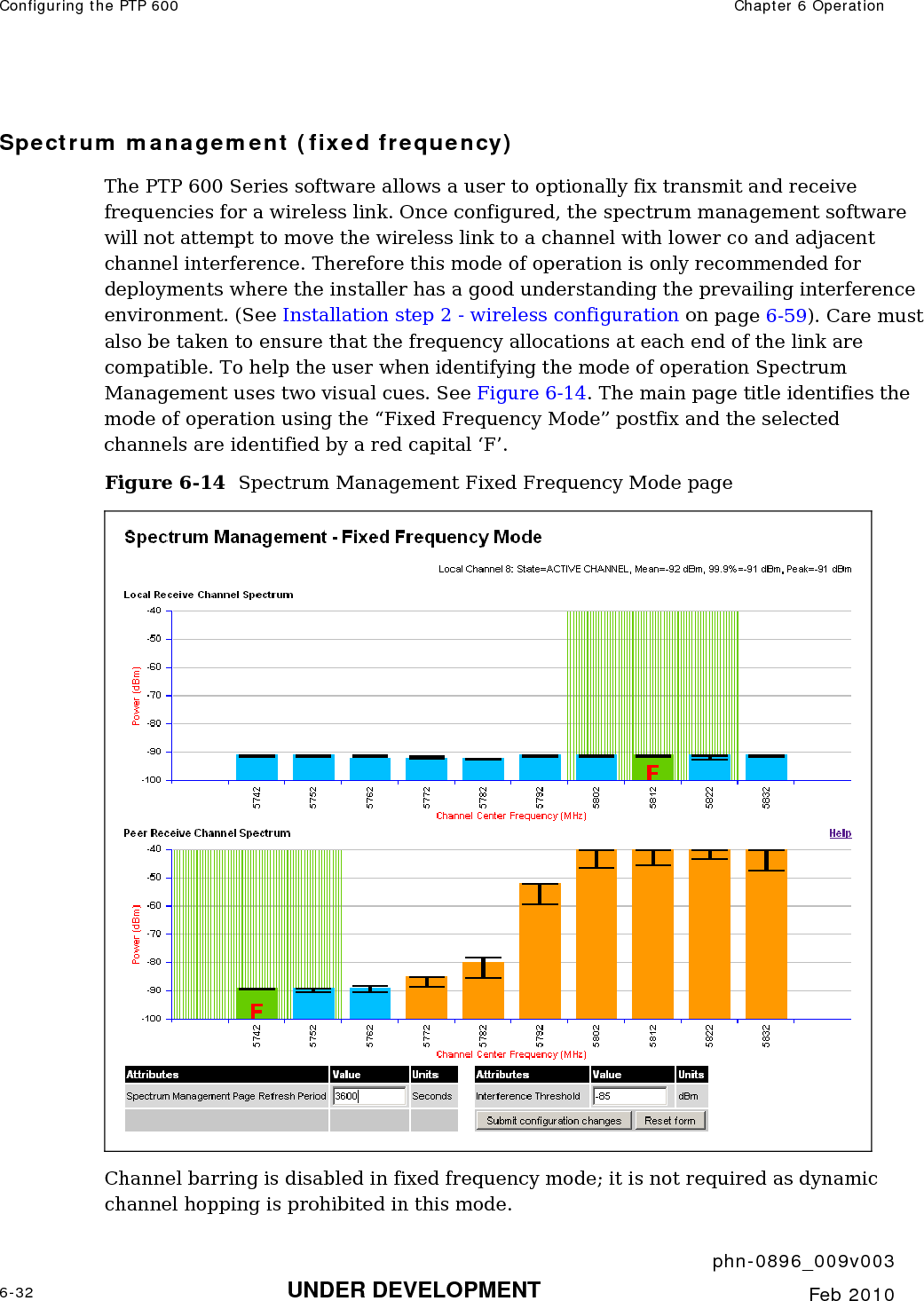 Configuring the PTP 600  Chapter 6 Operation     phn-0896_009v003 6-32 UNDER DEVELOPMENT  Feb 2010  Spectrum management (fixed frequency) The PTP 600 Series software allows a user to optionally fix transmit and receive frequencies for a wireless link. Once configured, the spectrum management software will not attempt to move the wireless link to a channel with lower co and adjacent channel interference. Therefore this mode of operation is only recommended for deployments where the installer has a good understanding the prevailing interference environment. (See Installation step 2 - wireless configuration on page 6-59). Care must also be taken to ensure that the frequency allocations at each end of the link are compatible. To help the user when identifying the mode of operation Spectrum Management uses two visual cues. See Figure 6-14. The main page title identifies the mode of operation using the “Fixed Frequency Mode” postfix and the selected channels are identified by a red capital ‘F’. Figure 6-14  Spectrum Management Fixed Frequency Mode page  Channel barring is disabled in fixed frequency mode; it is not required as dynamic channel hopping is prohibited in this mode. 
