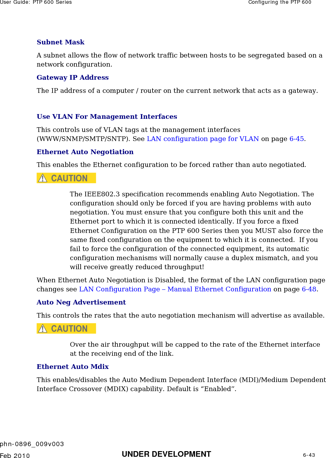 User Guide: PTP 600 Series  Configuring the PTP 600    phn-0896_009v003   Feb 2010  UNDER DEVELOPMENT  6-43  Subnet Mask A subnet allows the flow of network traffic between hosts to be segregated based on a network configuration.  Gateway IP Address The IP address of a computer / router on the current network that acts as a gateway.    Use VLAN For Management Interfaces This controls use of VLAN tags at the management interfaces (WWW/SNMP/SMTP/SNTP). See LAN configuration page for VLAN on page 6-45. Ethernet Auto Negotiation This enables the Ethernet configuration to be forced rather than auto negotiated. CAUTION The IEEE802.3 specification recommends enabling Auto Negotiation. The configuration should only be forced if you are having problems with auto negotiation. You must ensure that you configure both this unit and the Ethernet port to which it is connected identically. If you force a fixed Ethernet Configuration on the PTP 600 Series then you MUST also force the same fixed configuration on the equipment to which it is connected.  If you fail to force the configuration of the connected equipment, its automatic configuration mechanisms will normally cause a duplex mismatch, and you will receive greatly reduced throughput! When Ethernet Auto Negotiation is Disabled, the format of the LAN configuration page changes see LAN Configuration Page – Manual Ethernet Configuration on page 6-48. Auto Neg Advertisement This controls the rates that the auto negotiation mechanism will advertise as available.  CAUTION Over the air throughput will be capped to the rate of the Ethernet interface at the receiving end of the link. Ethernet Auto Mdix This enables/disables the Auto Medium Dependent Interface (MDI)/Medium Dependent Interface Crossover (MDIX) capability. Default is “Enabled”. 