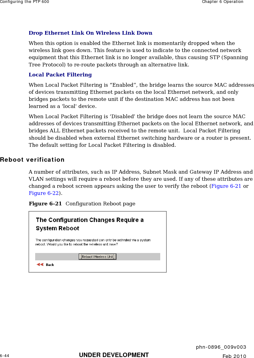 Configuring the PTP 600  Chapter 6 Operation     phn-0896_009v003 6-44 UNDER DEVELOPMENT  Feb 2010  Drop Ethernet Link On Wireless Link Down When this option is enabled the Ethernet link is momentarily dropped when the wireless link goes down. This feature is used to indicate to the connected network equipment that this Ethernet link is no longer available, thus causing STP (Spanning Tree Protocol) to re-route packets through an alternative link.  Local Packet Filtering When Local Packet Filtering is “Enabled”, the bridge learns the source MAC addresses of devices transmitting Ethernet packets on the local Ethernet network, and only bridges packets to the remote unit if the destination MAC address has not been learned as a &apos;local&apos; device.   When Local Packet Filtering is ‘Disabled’ the bridge does not learn the source MAC addresses of devices transmitting Ethernet packets on the local Ethernet network, and bridges ALL Ethernet packets received to the remote unit.  Local Packet Filtering should be disabled when external Ethernet switching hardware or a router is present. The default setting for Local Packet Filtering is disabled. Reboot verification A number of attributes, such as IP Address, Subnet Mask and Gateway IP Address and VLAN settings will require a reboot before they are used. If any of these attributes are changed a reboot screen appears asking the user to verify the reboot (Figure 6-21 or Figure 6-22).  Figure 6-21  Configuration Reboot page   