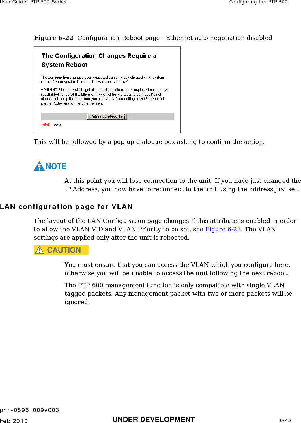 User Guide: PTP 600 Series  Configuring the PTP 600    phn-0896_009v003   Feb 2010  UNDER DEVELOPMENT  6-45  Figure 6-22  Configuration Reboot page - Ethernet auto negotiation disabled  This will be followed by a pop-up dialogue box asking to confirm the action.  NOTE At this point you will lose connection to the unit. If you have just changed the IP Address, you now have to reconnect to the unit using the address just set. LAN configuration page for VLAN The layout of the LAN Configuration page changes if this attribute is enabled in order to allow the VLAN VID and VLAN Priority to be set, see Figure 6-23. The VLAN settings are applied only after the unit is rebooted. CAUTION You must ensure that you can access the VLAN which you configure here, otherwise you will be unable to access the unit following the next reboot. The PTP 600 management function is only compatible with single VLAN tagged packets. Any management packet with two or more packets will be ignored. 