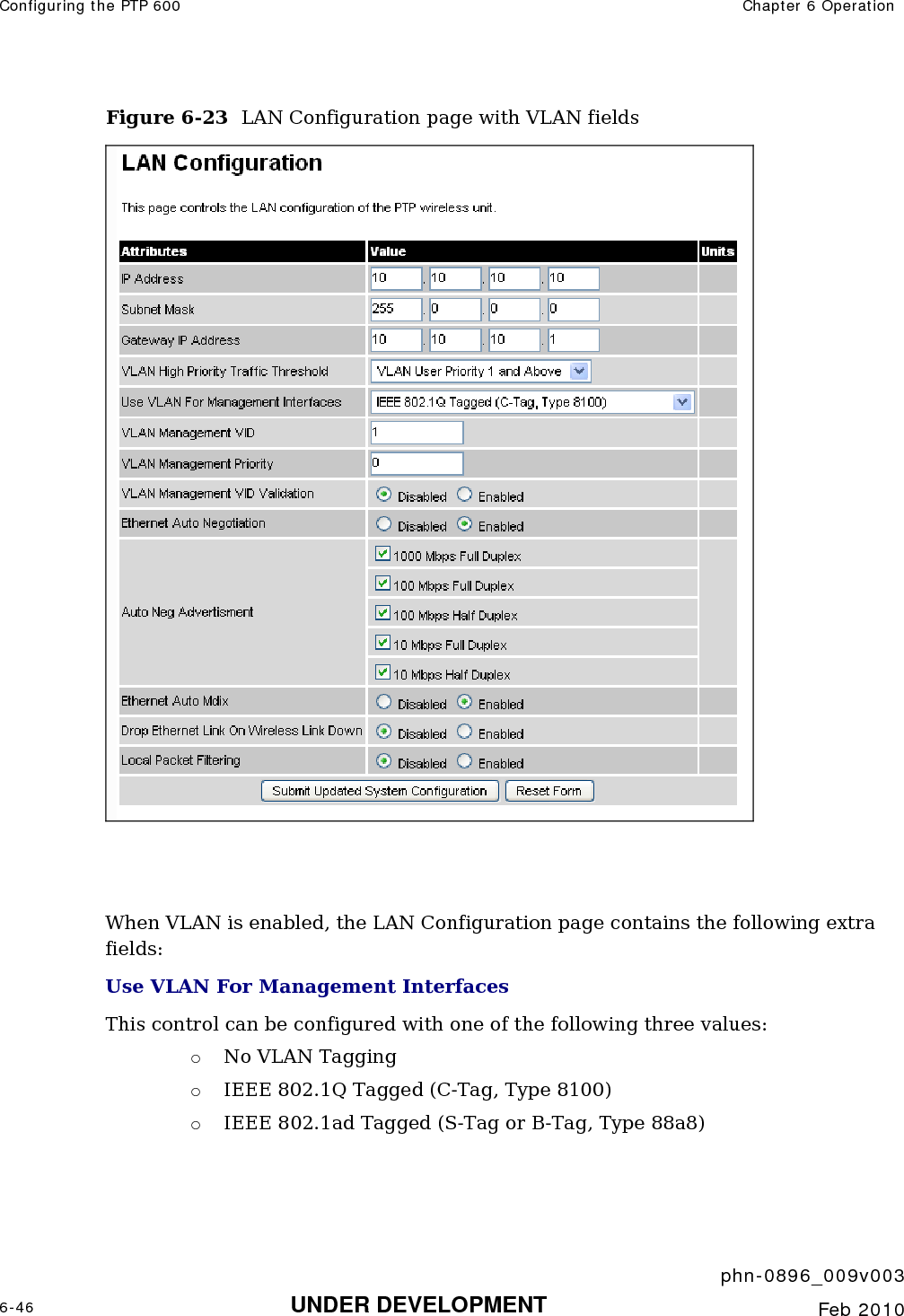 Configuring the PTP 600  Chapter 6 Operation     phn-0896_009v003 6-46 UNDER DEVELOPMENT  Feb 2010  Figure 6-23  LAN Configuration page with VLAN fields    When VLAN is enabled, the LAN Configuration page contains the following extra fields: Use VLAN For Management Interfaces This control can be configured with one of the following three values: o No VLAN Tagging o IEEE 802.1Q Tagged (C-Tag, Type 8100) o IEEE 802.1ad Tagged (S-Tag or B-Tag, Type 88a8) 