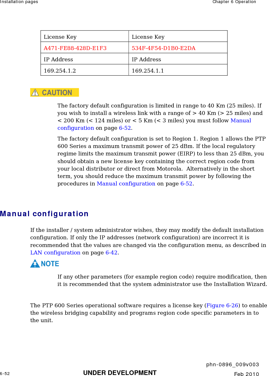 Installation pages  Chapter 6 Operation     phn-0896_009v003 6-52 UNDER DEVELOPMENT  Feb 2010  License Key  License Key A471-FE88-428D-E1F3 534F-4F54-D1B0-E2DA IP Address  IP Address 169.254.1.2 169.254.1.1  CAUTION The factory default configuration is limited in range to 40 Km (25 miles). If you wish to install a wireless link with a range of &gt; 40 Km (&gt; 25 miles) and &lt; 200 Km (&lt; 124 miles) or &lt; 5 Km (&lt; 3 miles) you must follow Manual configuration on page 6-52. The factory default configuration is set to Region 1. Region 1 allows the PTP 600 Series a maximum transmit power of 25 dBm. If the local regulatory regime limits the maximum transmit power (EIRP) to less than 25 dBm, you should obtain a new license key containing the correct region code from your local distributor or direct from Motorola.  Alternatively in the short term, you should reduce the maximum transmit power by following the procedures in Manual configuration on page 6-52.   Manual configuration If the installer / system administrator wishes, they may modify the default installation configuration. If only the IP addresses (network configuration) are incorrect it is recommended that the values are changed via the configuration menu, as described in LAN configuration on page 6-42. NOTE If any other parameters (for example region code) require modification, then it is recommended that the system administrator use the Installation Wizard.  The PTP 600 Series operational software requires a license key (Figure 6-26) to enable the wireless bridging capability and programs region code specific parameters in to the unit.  