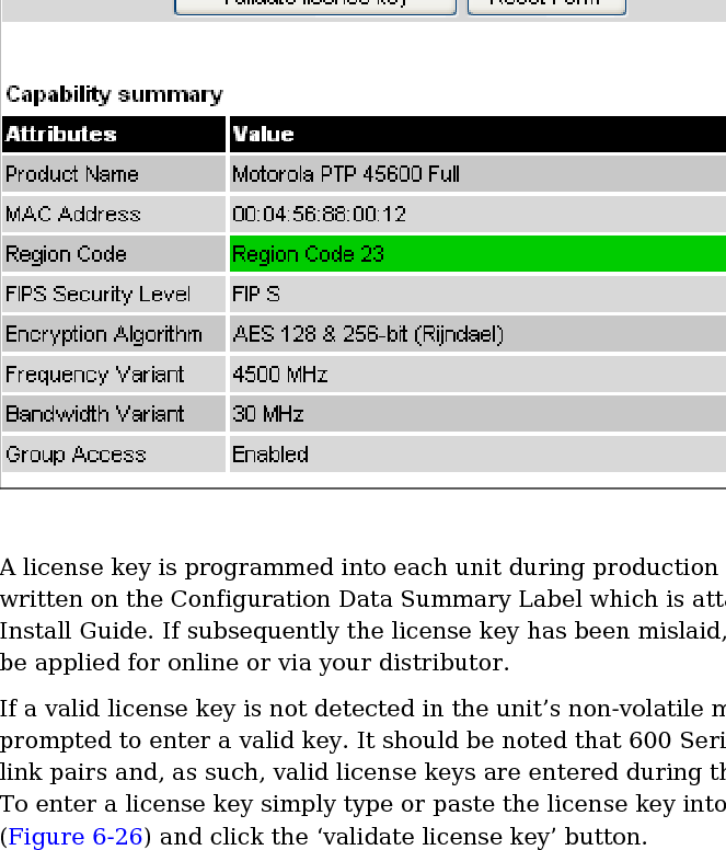 User Guide: PTP 600 Series  Installation pages    phn-0896_009v003   Feb 2010  UNDER DEVELOPMENT  6-53  Figure 6-26  Software License Key page   A license key is programmed into each unit during production and can be found written on the Configuration Data Summary Label which is attached to the Quick Install Guide. If subsequently the license key has been mislaid, replacement keys can be applied for online or via your distributor. If a valid license key is not detected in the unit’s non-volatile memory then the user is prompted to enter a valid key. It should be noted that 600 Series units are shipped as link pairs and, as such, valid license keys are entered during the production process. To enter a license key simply type or paste the license key into the data entry box (Figure 6-26) and click the ‘validate license key’ button. 