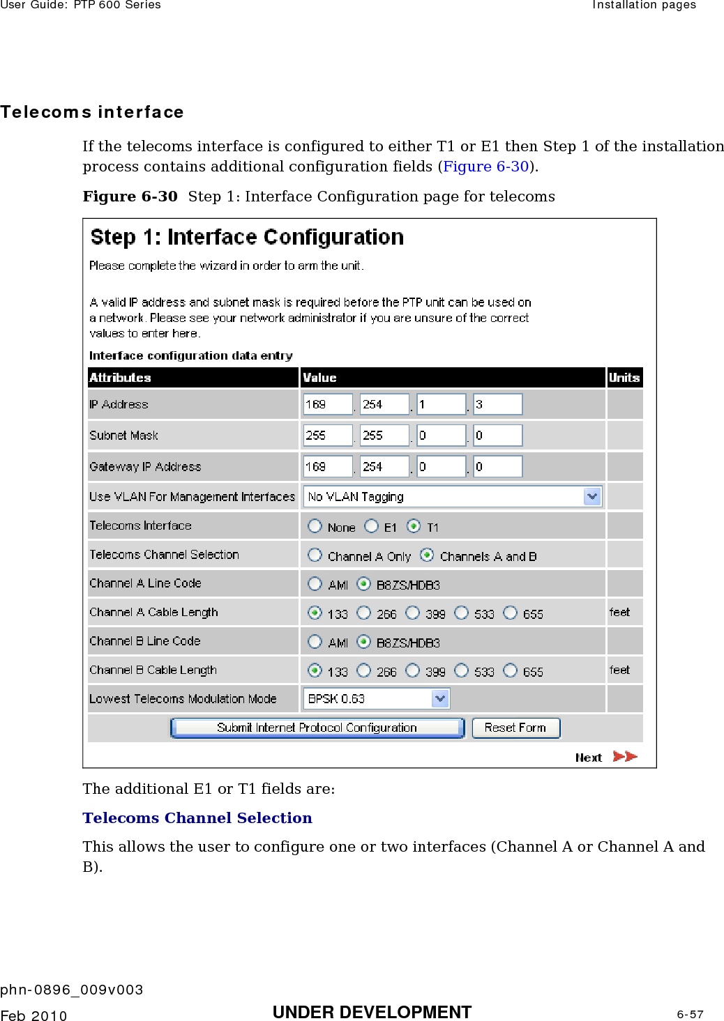 User Guide: PTP 600 Series  Installation pages    phn-0896_009v003   Feb 2010  UNDER DEVELOPMENT  6-57  Telecoms interface If the telecoms interface is configured to either T1 or E1 then Step 1 of the installation process contains additional configuration fields (Figure 6-30). Figure 6-30  Step 1: Interface Configuration page for telecoms  The additional E1 or T1 fields are: Telecoms Channel Selection This allows the user to configure one or two interfaces (Channel A or Channel A and B). 