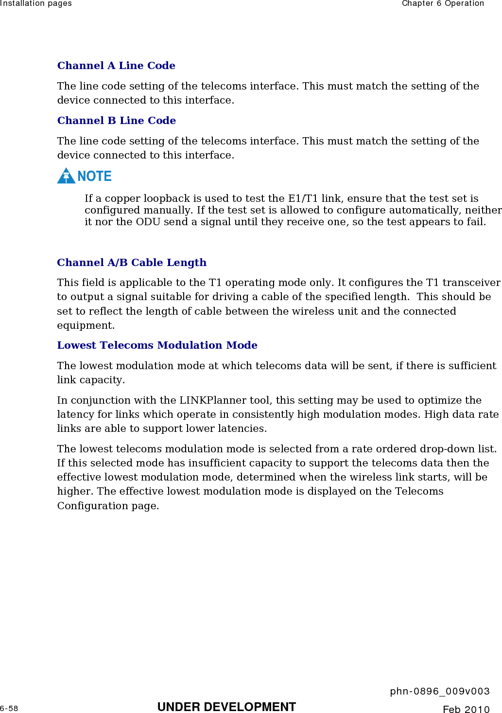 Installation pages  Chapter 6 Operation     phn-0896_009v003 6-58 UNDER DEVELOPMENT  Feb 2010  Channel A Line Code The line code setting of the telecoms interface. This must match the setting of the device connected to this interface. Channel B Line Code The line code setting of the telecoms interface. This must match the setting of the device connected to this interface. NOTE If a copper loopback is used to test the E1/T1 link, ensure that the test set is configured manually. If the test set is allowed to configure automatically, neither it nor the ODU send a signal until they receive one, so the test appears to fail.  Channel A/B Cable Length This field is applicable to the T1 operating mode only. It configures the T1 transceiver to output a signal suitable for driving a cable of the specified length.  This should be set to reflect the length of cable between the wireless unit and the connected equipment. Lowest Telecoms Modulation Mode The lowest modulation mode at which telecoms data will be sent, if there is sufficient link capacity. In conjunction with the LINKPlanner tool, this setting may be used to optimize the latency for links which operate in consistently high modulation modes. High data rate links are able to support lower latencies. The lowest telecoms modulation mode is selected from a rate ordered drop-down list. If this selected mode has insufficient capacity to support the telecoms data then the effective lowest modulation mode, determined when the wireless link starts, will be higher. The effective lowest modulation mode is displayed on the Telecoms Configuration page.  