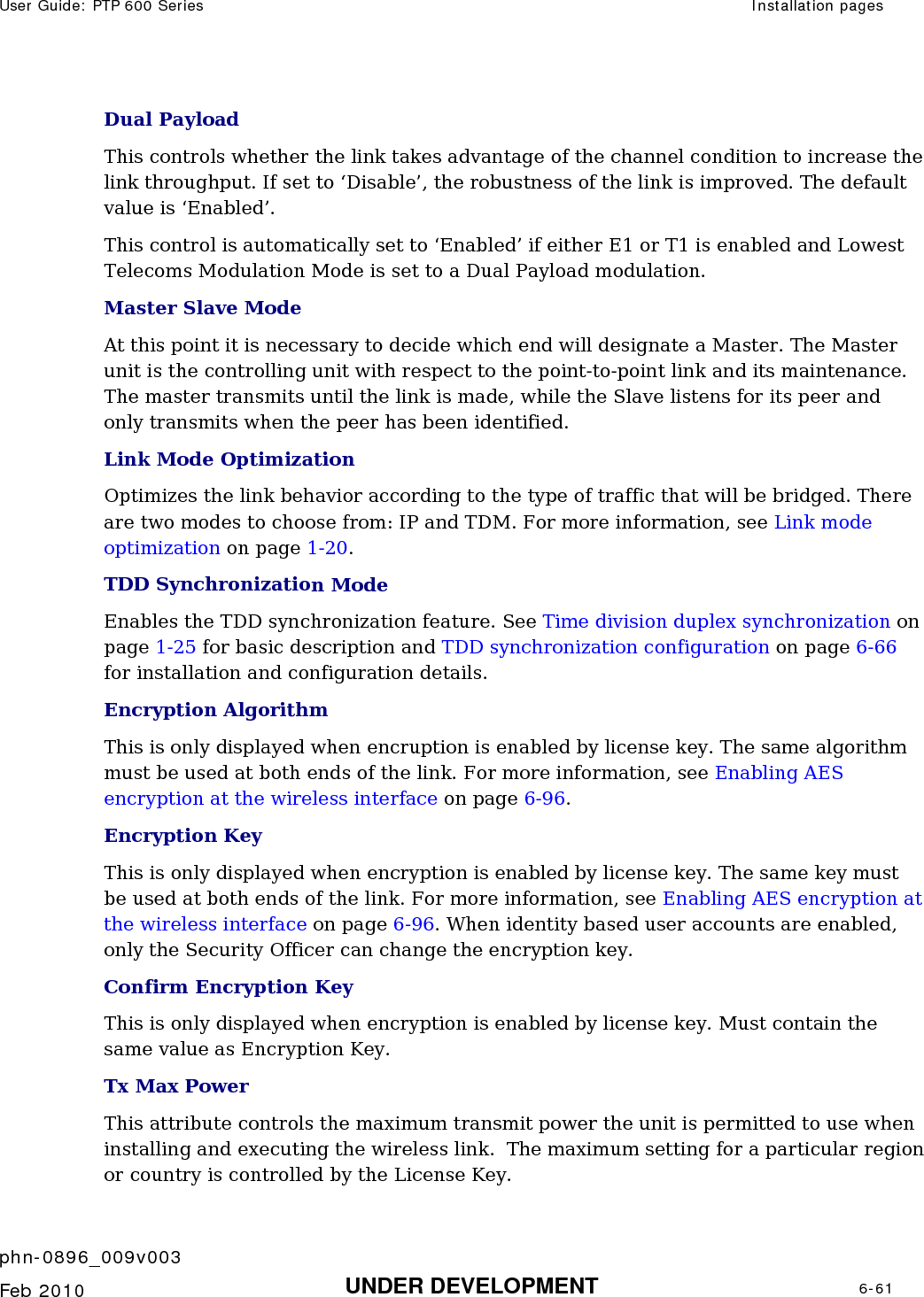 User Guide: PTP 600 Series  Installation pages    phn-0896_009v003   Feb 2010  UNDER DEVELOPMENT  6-61  Dual Payload This controls whether the link takes advantage of the channel condition to increase the link throughput. If set to ‘Disable’, the robustness of the link is improved. The default value is ‘Enabled’. This control is automatically set to ‘Enabled’ if either E1 or T1 is enabled and Lowest Telecoms Modulation Mode is set to a Dual Payload modulation. Master Slave Mode At this point it is necessary to decide which end will designate a Master. The Master unit is the controlling unit with respect to the point-to-point link and its maintenance. The master transmits until the link is made, while the Slave listens for its peer and only transmits when the peer has been identified. Link Mode Optimization Optimizes the link behavior according to the type of traffic that will be bridged. There are two modes to choose from: IP and TDM. For more information, see Link mode optimization on page 1-20.  TDD Synchronization Mode Enables the TDD synchronization feature. See Time division duplex synchronization on page 1-25 for basic description and TDD synchronization configuration on page 6-66 for installation and configuration details. Encryption Algorithm This is only displayed when encruption is enabled by license key. The same algorithm must be used at both ends of the link. For more information, see Enabling AES encryption at the wireless interface on page 6-96. Encryption Key This is only displayed when encryption is enabled by license key. The same key must be used at both ends of the link. For more information, see Enabling AES encryption at the wireless interface on page 6-96. When identity based user accounts are enabled, only the Security Officer can change the encryption key. Confirm Encryption Key This is only displayed when encryption is enabled by license key. Must contain the same value as Encryption Key. Tx Max Power This attribute controls the maximum transmit power the unit is permitted to use when installing and executing the wireless link.  The maximum setting for a particular region or country is controlled by the License Key. 