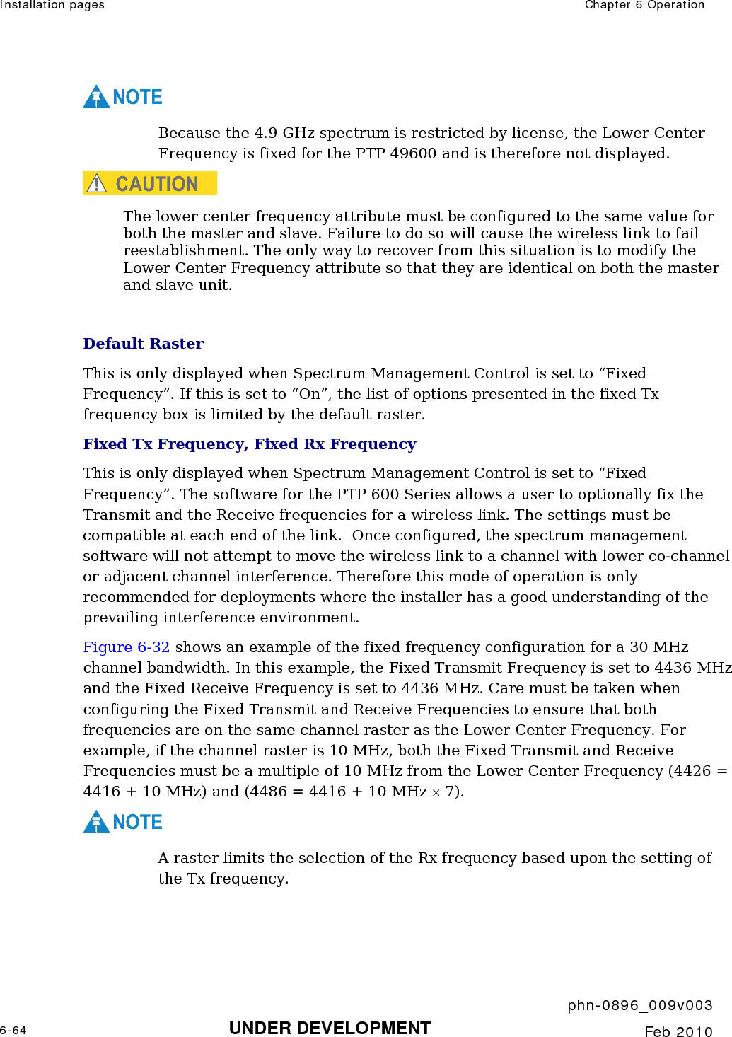Installation pages  Chapter 6 Operation     phn-0896_009v003 6-64 UNDER DEVELOPMENT  Feb 2010  NOTE Because the 4.9 GHz spectrum is restricted by license, the Lower Center Frequency is fixed for the PTP 49600 and is therefore not displayed.  CAUTION The lower center frequency attribute must be configured to the same value for both the master and slave. Failure to do so will cause the wireless link to fail reestablishment. The only way to recover from this situation is to modify the Lower Center Frequency attribute so that they are identical on both the master and slave unit.  Default Raster This is only displayed when Spectrum Management Control is set to “Fixed Frequency”. If this is set to “On”, the list of options presented in the fixed Tx frequency box is limited by the default raster. Fixed Tx Frequency, Fixed Rx Frequency This is only displayed when Spectrum Management Control is set to “Fixed Frequency”. The software for the PTP 600 Series allows a user to optionally fix the Transmit and the Receive frequencies for a wireless link. The settings must be compatible at each end of the link.  Once configured, the spectrum management software will not attempt to move the wireless link to a channel with lower co-channel or adjacent channel interference. Therefore this mode of operation is only recommended for deployments where the installer has a good understanding of the prevailing interference environment.  Figure 6-32 shows an example of the fixed frequency configuration for a 30 MHz channel bandwidth. In this example, the Fixed Transmit Frequency is set to 4436 MHz and the Fixed Receive Frequency is set to 4436 MHz. Care must be taken when configuring the Fixed Transmit and Receive Frequencies to ensure that both frequencies are on the same channel raster as the Lower Center Frequency. For example, if the channel raster is 10 MHz, both the Fixed Transmit and Receive Frequencies must be a multiple of 10 MHz from the Lower Center Frequency (4426 = 4416 + 10 MHz) and (4486 = 4416 + 10 MHz × 7). NOTE A raster limits the selection of the Rx frequency based upon the setting of the Tx frequency.  