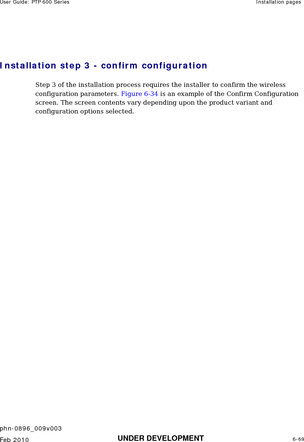 User Guide: PTP 600 Series  Installation pages    phn-0896_009v003   Feb 2010  UNDER DEVELOPMENT  6-69   Installation step 3 - confirm configuration Step 3 of the installation process requires the installer to confirm the wireless configuration parameters. Figure 6-34 is an example of the Confirm Configuration screen. The screen contents vary depending upon the product variant and configuration options selected. 