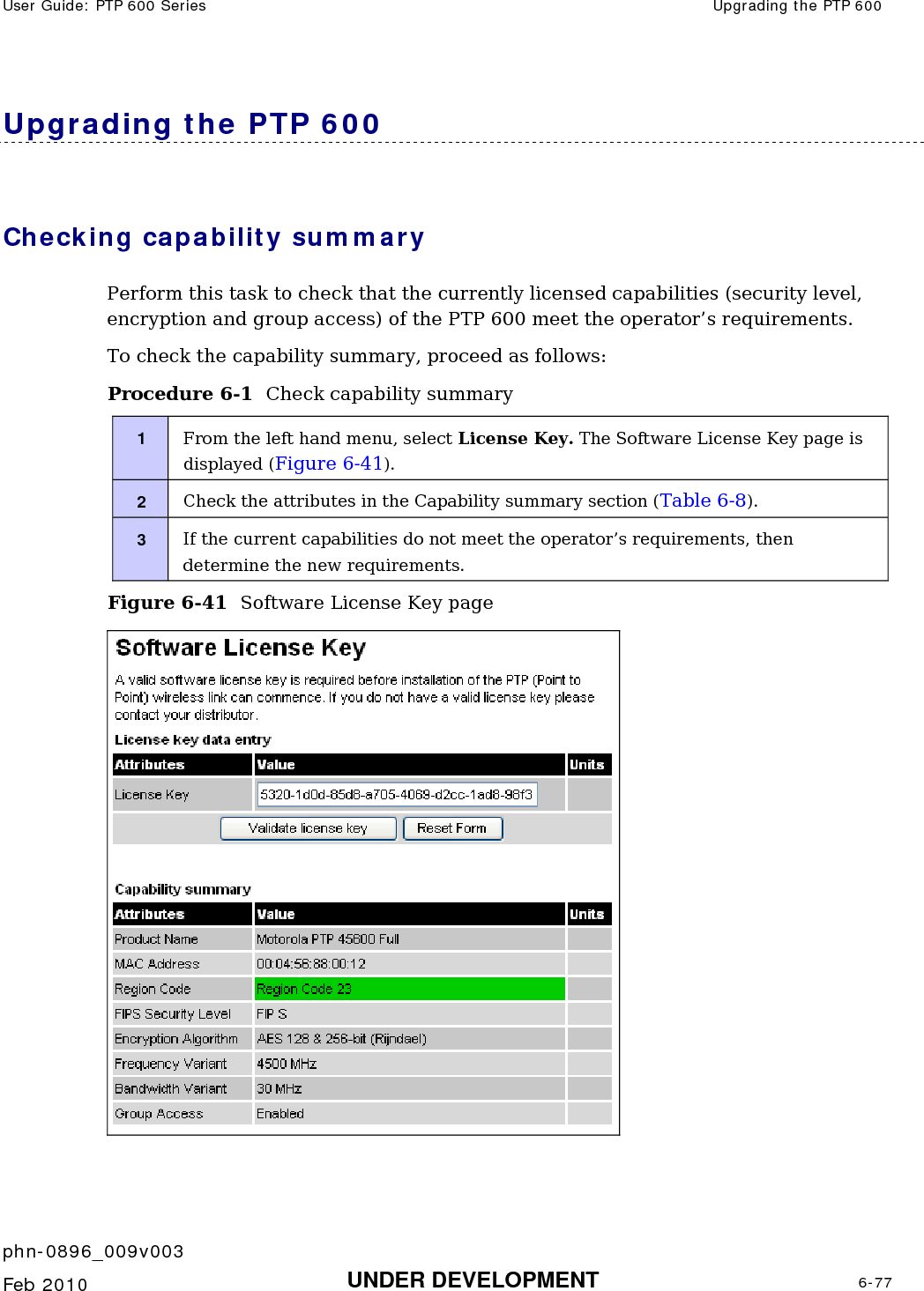 User Guide: PTP 600 Series  Upgrading the PTP 600    phn-0896_009v003   Feb 2010  UNDER DEVELOPMENT  6-77  Upgrading the PTP 600 Checking capability summary Perform this task to check that the currently licensed capabilities (security level, encryption and group access) of the PTP 600 meet the operator’s requirements. To check the capability summary, proceed as follows: Procedure 6-1  Check capability summary 1  From the left hand menu, select License Key. The Software License Key page is displayed (Figure 6-41). 2  Check the attributes in the Capability summary section (Table 6-8). 3  If the current capabilities do not meet the operator’s requirements, then determine the new requirements. Figure 6-41  Software License Key page   