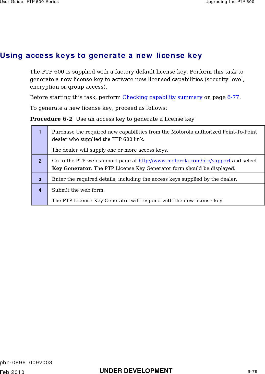 User Guide: PTP 600 Series  Upgrading the PTP 600    phn-0896_009v003   Feb 2010  UNDER DEVELOPMENT  6-79   Using access keys to generate a new license key The PTP 600 is supplied with a factory default license key. Perform this task to generate a new license key to activate new licensed capabilities (security level, encryption or group access). Before starting this task, perform Checking capability summary on page 6-77. To generate a new license key, proceed as follows: Procedure 6-2  Use an access key to generate a license key 1  Purchase the required new capabilities from the Motorola authorized Point-To-Point dealer who supplied the PTP 600 link. The dealer will supply one or more access keys. 2  Go to the PTP web support page at http://www.motorola.com/ptp/support and select Key Generator. The PTP License Key Generator form should be displayed. 3  Enter the required details, including the access keys supplied by the dealer. 4  Submit the web form. The PTP License Key Generator will respond with the new license key.  