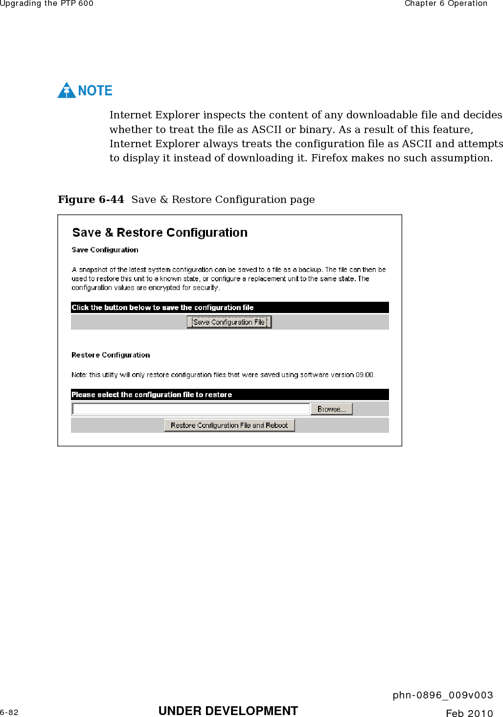 Upgrading the PTP 600  Chapter 6 Operation     phn-0896_009v003 6-82 UNDER DEVELOPMENT  Feb 2010   NOTE Internet Explorer inspects the content of any downloadable file and decides whether to treat the file as ASCII or binary. As a result of this feature, Internet Explorer always treats the configuration file as ASCII and attempts to display it instead of downloading it. Firefox makes no such assumption.  Figure 6-44  Save &amp; Restore Configuration page  