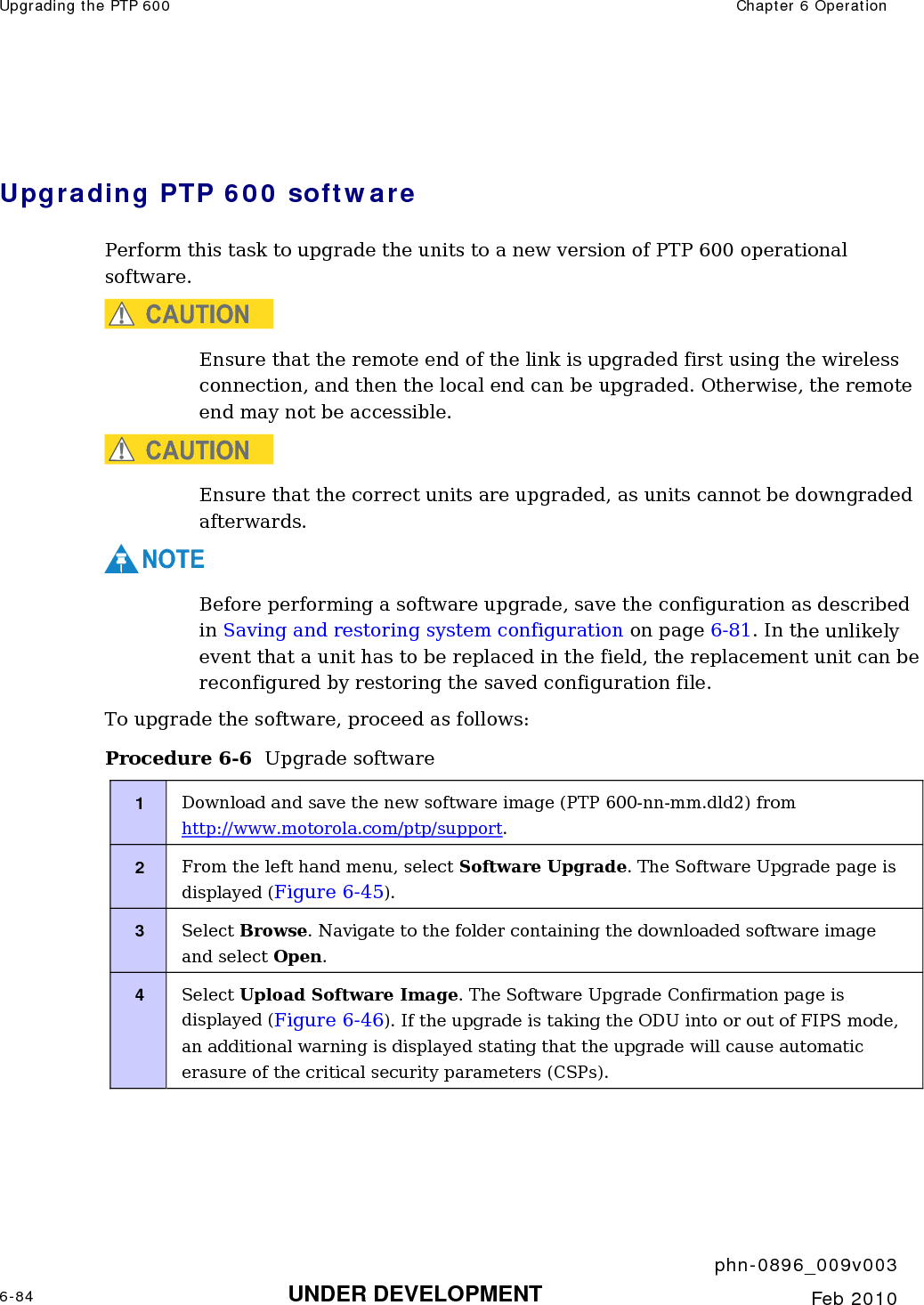 Upgrading the PTP 600  Chapter 6 Operation     phn-0896_009v003 6-84 UNDER DEVELOPMENT  Feb 2010   Upgrading PTP 600 software Perform this task to upgrade the units to a new version of PTP 600 operational software. CAUTION Ensure that the remote end of the link is upgraded first using the wireless connection, and then the local end can be upgraded. Otherwise, the remote end may not be accessible. CAUTION Ensure that the correct units are upgraded, as units cannot be downgraded afterwards. NOTE Before performing a software upgrade, save the configuration as described in Saving and restoring system configuration on page 6-81. In the unlikely event that a unit has to be replaced in the field, the replacement unit can be reconfigured by restoring the saved configuration file. To upgrade the software, proceed as follows: Procedure 6-6  Upgrade software 1  Download and save the new software image (PTP 600-nn-mm.dld2) from http://www.motorola.com/ptp/support. 2  From the left hand menu, select Software Upgrade. The Software Upgrade page is displayed (Figure 6-45). 3  Select Browse. Navigate to the folder containing the downloaded software image and select Open. 4  Select Upload Software Image. The Software Upgrade Confirmation page is displayed (Figure 6-46). If the upgrade is taking the ODU into or out of FIPS mode,  an additional warning is displayed stating that the upgrade will cause automatic erasure of the critical security parameters (CSPs). 