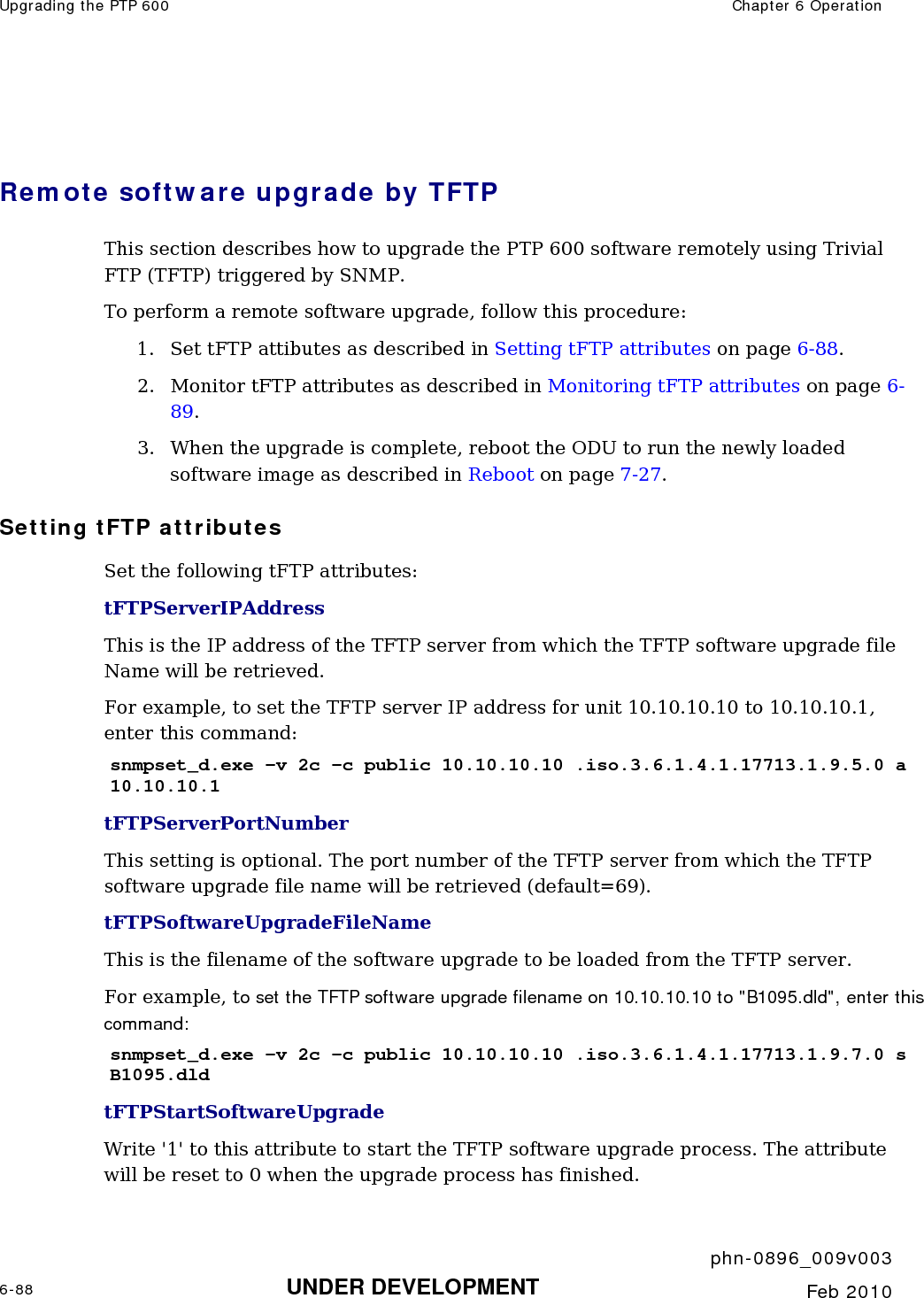 Upgrading the PTP 600  Chapter 6 Operation     phn-0896_009v003 6-88 UNDER DEVELOPMENT  Feb 2010   Remote software upgrade by TFTP This section describes how to upgrade the PTP 600 software remotely using Trivial FTP (TFTP) triggered by SNMP.   To perform a remote software upgrade, follow this procedure: 1. Set tFTP attibutes as described in Setting tFTP attributes on page 6-88.  2. Monitor tFTP attributes as described in Monitoring tFTP attributes on page 6-89. 3. When the upgrade is complete, reboot the ODU to run the newly loaded software image as described in Reboot on page 7-27.  Setting tFTP attributes Set the following tFTP attributes: tFTPServerIPAddress  This is the IP address of the TFTP server from which the TFTP software upgrade file Name will be retrieved.  For example, to set the TFTP server IP address for unit 10.10.10.10 to 10.10.10.1, enter this command: snmpset_d.exe -v 2c -c public 10.10.10.10 .iso.3.6.1.4.1.17713.1.9.5.0 a 10.10.10.1 tFTPServerPortNumber This setting is optional. The port number of the TFTP server from which the TFTP software upgrade file name will be retrieved (default=69). tFTPSoftwareUpgradeFileName This is the filename of the software upgrade to be loaded from the TFTP server.  For example, to set the TFTP software upgrade filename on 10.10.10.10 to &quot;B1095.dld&quot;, enter this command: snmpset_d.exe -v 2c -c public 10.10.10.10 .iso.3.6.1.4.1.17713.1.9.7.0 s B1095.dld tFTPStartSoftwareUpgrade Write &apos;1&apos; to this attribute to start the TFTP software upgrade process. The attribute will be reset to 0 when the upgrade process has finished.  