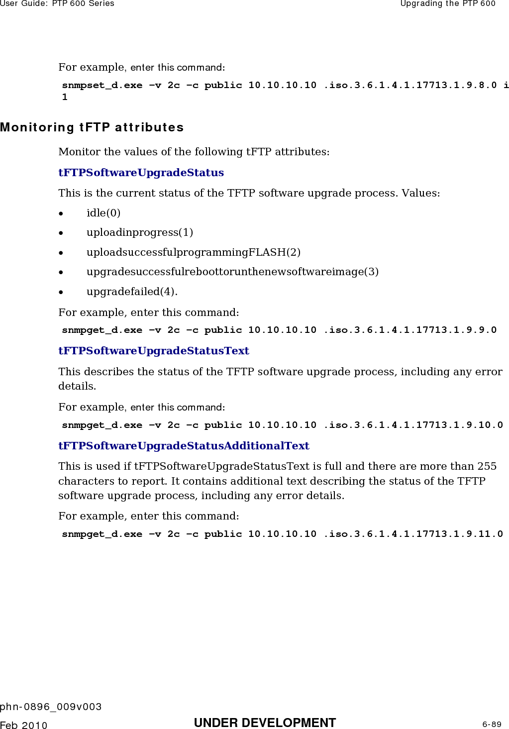 User Guide: PTP 600 Series  Upgrading the PTP 600    phn-0896_009v003   Feb 2010  UNDER DEVELOPMENT  6-89  For example, enter this command: snmpset_d.exe -v 2c -c public 10.10.10.10 .iso.3.6.1.4.1.17713.1.9.8.0 i 1 Monitoring tFTP attributes Monitor the values of the following tFTP attributes: tFTPSoftwareUpgradeStatus  This is the current status of the TFTP software upgrade process. Values: • idle(0) • uploadinprogress(1) • uploadsuccessfulprogrammingFLASH(2) • upgradesuccessfulreboottorunthenewsoftwareimage(3) • upgradefailed(4). For example, enter this command: snmpget_d.exe -v 2c -c public 10.10.10.10 .iso.3.6.1.4.1.17713.1.9.9.0 tFTPSoftwareUpgradeStatusText  This describes the status of the TFTP software upgrade process, including any error details.  For example, enter this command: snmpget_d.exe -v 2c -c public 10.10.10.10 .iso.3.6.1.4.1.17713.1.9.10.0 tFTPSoftwareUpgradeStatusAdditionalText This is used if tFTPSoftwareUpgradeStatusText is full and there are more than 255 characters to report. It contains additional text describing the status of the TFTP software upgrade process, including any error details. For example, enter this command: snmpget_d.exe -v 2c -c public 10.10.10.10 .iso.3.6.1.4.1.17713.1.9.11.0     