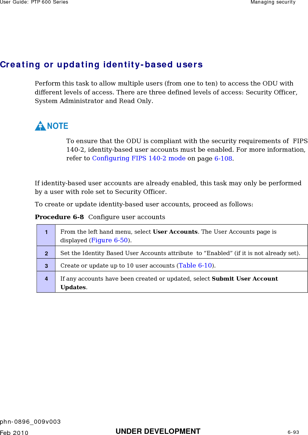 User Guide: PTP 600 Series  Managing security    phn-0896_009v003   Feb 2010  UNDER DEVELOPMENT  6-93   Creating or updating identity-based users Perform this task to allow multiple users (from one to ten) to access the ODU with different levels of access. There are three defined levels of access: Security Officer, System Administrator and Read Only.  NOTE To ensure that the ODU is compliant with the security requirements of  FIPS 140-2, identity-based user accounts must be enabled. For more information, refer to Configuring FIPS 140-2 mode on page 6-108.  If identity-based user accounts are already enabled, this task may only be performed by a user with role set to Security Officer. To create or update identity-based user accounts, proceed as follows: Procedure 6-8  Configure user accounts 1  From the left hand menu, select User Accounts. The User Accounts page is displayed (Figure 6-50). 2  Set the Identity Based User Accounts attribute  to “Enabled” (if it is not already set). 3  Create or update up to 10 user accounts (Table 6-10). 4  If any accounts have been created or updated, select Submit User Account Updates.  