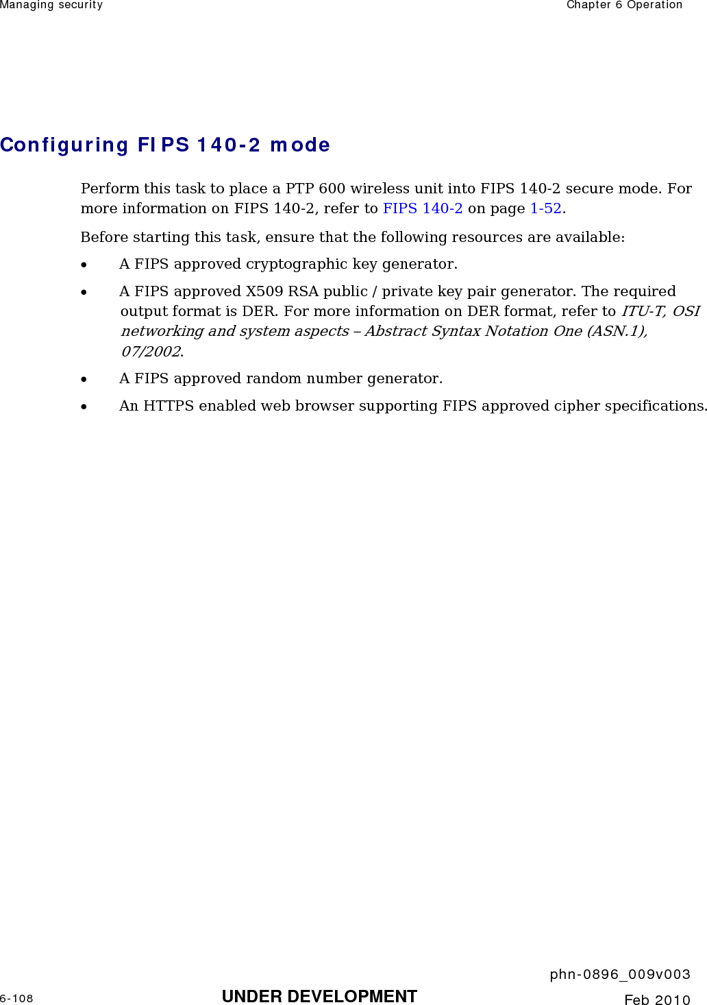 Managing security  Chapter 6 Operation     phn-0896_009v003 6-108 UNDER DEVELOPMENT  Feb 2010   Configuring FIPS 140-2 mode Perform this task to place a PTP 600 wireless unit into FIPS 140-2 secure mode. For more information on FIPS 140-2, refer to FIPS 140-2 on page 1-52. Before starting this task, ensure that the following resources are available: • A FIPS approved cryptographic key generator. • A FIPS approved X509 RSA public / private key pair generator. The required output format is DER. For more information on DER format, refer to ITU-T, OSI networking and system aspects – Abstract Syntax Notation One (ASN.1), 07/2002.  • A FIPS approved random number generator. • An HTTPS enabled web browser supporting FIPS approved cipher specifications.  
