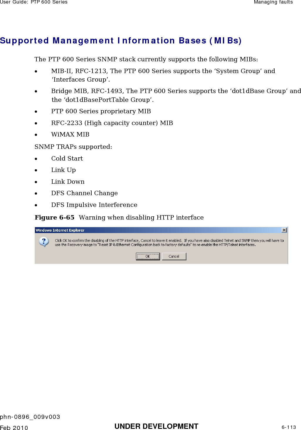 User Guide: PTP 600 Series  Managing faults    phn-0896_009v003   Feb 2010  UNDER DEVELOPMENT  6-113  Supported Management Information Bases (MIBs) The PTP 600 Series SNMP stack currently supports the following MIBs: • MIB-II, RFC-1213, The PTP 600 Series supports the ‘System Group’ and ‘Interfaces Group’. • Bridge MIB, RFC-1493, The PTP 600 Series supports the ‘dot1dBase Group’ and the ‘dot1dBasePortTable Group’. • PTP 600 Series proprietary MIB • RFC-2233 (High capacity counter) MIB • WiMAX MIB SNMP TRAPs supported: • Cold Start • Link Up • Link Down • DFS Channel Change  • DFS Impulsive Interference Figure 6-65  Warning when disabling HTTP interface   