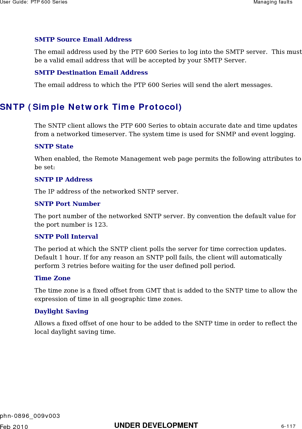 User Guide: PTP 600 Series  Managing faults    phn-0896_009v003   Feb 2010  UNDER DEVELOPMENT  6-117  SMTP Source Email Address The email address used by the PTP 600 Series to log into the SMTP server.  This must be a valid email address that will be accepted by your SMTP Server. SMTP Destination Email Address The email address to which the PTP 600 Series will send the alert messages. SNTP (Simple Network Time Protocol) The SNTP client allows the PTP 600 Series to obtain accurate date and time updates from a networked timeserver. The system time is used for SNMP and event logging. SNTP State When enabled, the Remote Management web page permits the following attributes to be set: SNTP IP Address The IP address of the networked SNTP server. SNTP Port Number The port number of the networked SNTP server. By convention the default value for the port number is 123. SNTP Poll Interval The period at which the SNTP client polls the server for time correction updates. Default 1 hour. If for any reason an SNTP poll fails, the client will automatically perform 3 retries before waiting for the user defined poll period. Time Zone The time zone is a fixed offset from GMT that is added to the SNTP time to allow the expression of time in all geographic time zones. Daylight Saving Allows a fixed offset of one hour to be added to the SNTP time in order to reflect the local daylight saving time. 