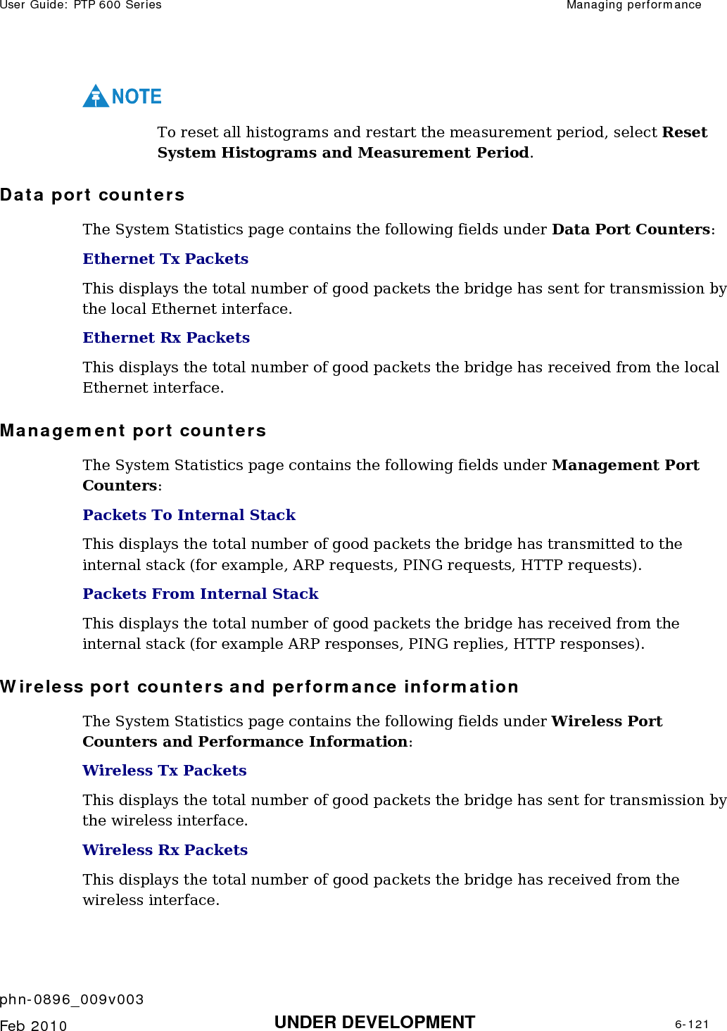 User Guide: PTP 600 Series  Managing performance    phn-0896_009v003   Feb 2010  UNDER DEVELOPMENT  6-121  NOTE To reset all histograms and restart the measurement period, select Reset System Histograms and Measurement Period.  Data port counters The System Statistics page contains the following fields under Data Port Counters: Ethernet Tx Packets This displays the total number of good packets the bridge has sent for transmission by the local Ethernet interface.  Ethernet Rx Packets This displays the total number of good packets the bridge has received from the local Ethernet interface.  Management port counters The System Statistics page contains the following fields under Management Port Counters: Packets To Internal Stack This displays the total number of good packets the bridge has transmitted to the internal stack (for example, ARP requests, PING requests, HTTP requests).  Packets From Internal Stack This displays the total number of good packets the bridge has received from the internal stack (for example ARP responses, PING replies, HTTP responses).  Wireless port counters and performance information The System Statistics page contains the following fields under Wireless Port Counters and Performance Information: Wireless Tx Packets This displays the total number of good packets the bridge has sent for transmission by the wireless interface. Wireless Rx Packets This displays the total number of good packets the bridge has received from the wireless interface. 
