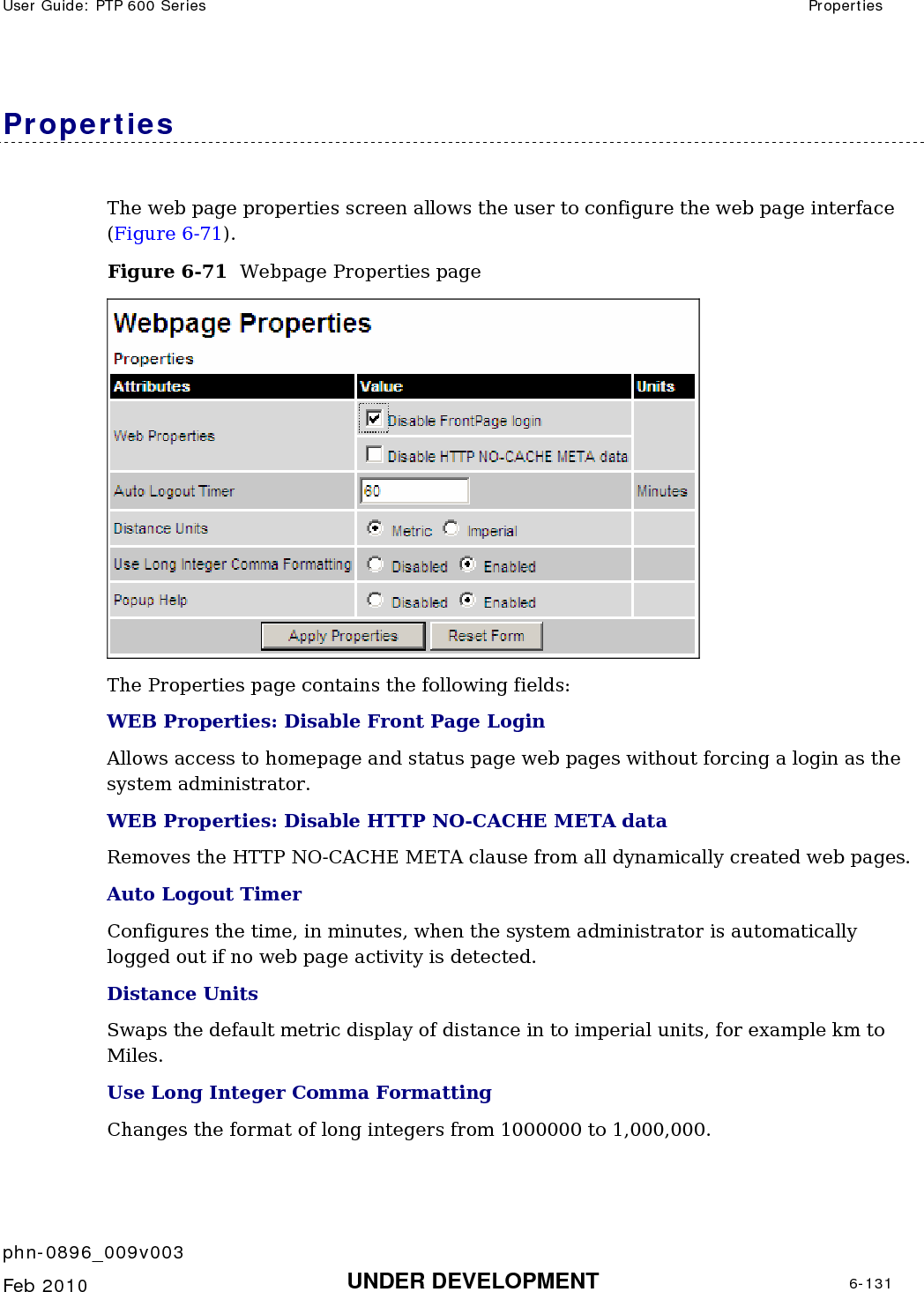 User Guide: PTP 600 Series  Properties    phn-0896_009v003   Feb 2010  UNDER DEVELOPMENT  6-131  Properties The web page properties screen allows the user to configure the web page interface (Figure 6-71). Figure 6-71  Webpage Properties page  The Properties page contains the following fields: WEB Properties: Disable Front Page Login Allows access to homepage and status page web pages without forcing a login as the system administrator. WEB Properties: Disable HTTP NO-CACHE META data Removes the HTTP NO-CACHE META clause from all dynamically created web pages. Auto Logout Timer  Configures the time, in minutes, when the system administrator is automatically logged out if no web page activity is detected. Distance Units  Swaps the default metric display of distance in to imperial units, for example km to Miles. Use Long Integer Comma Formatting  Changes the format of long integers from 1000000 to 1,000,000. 