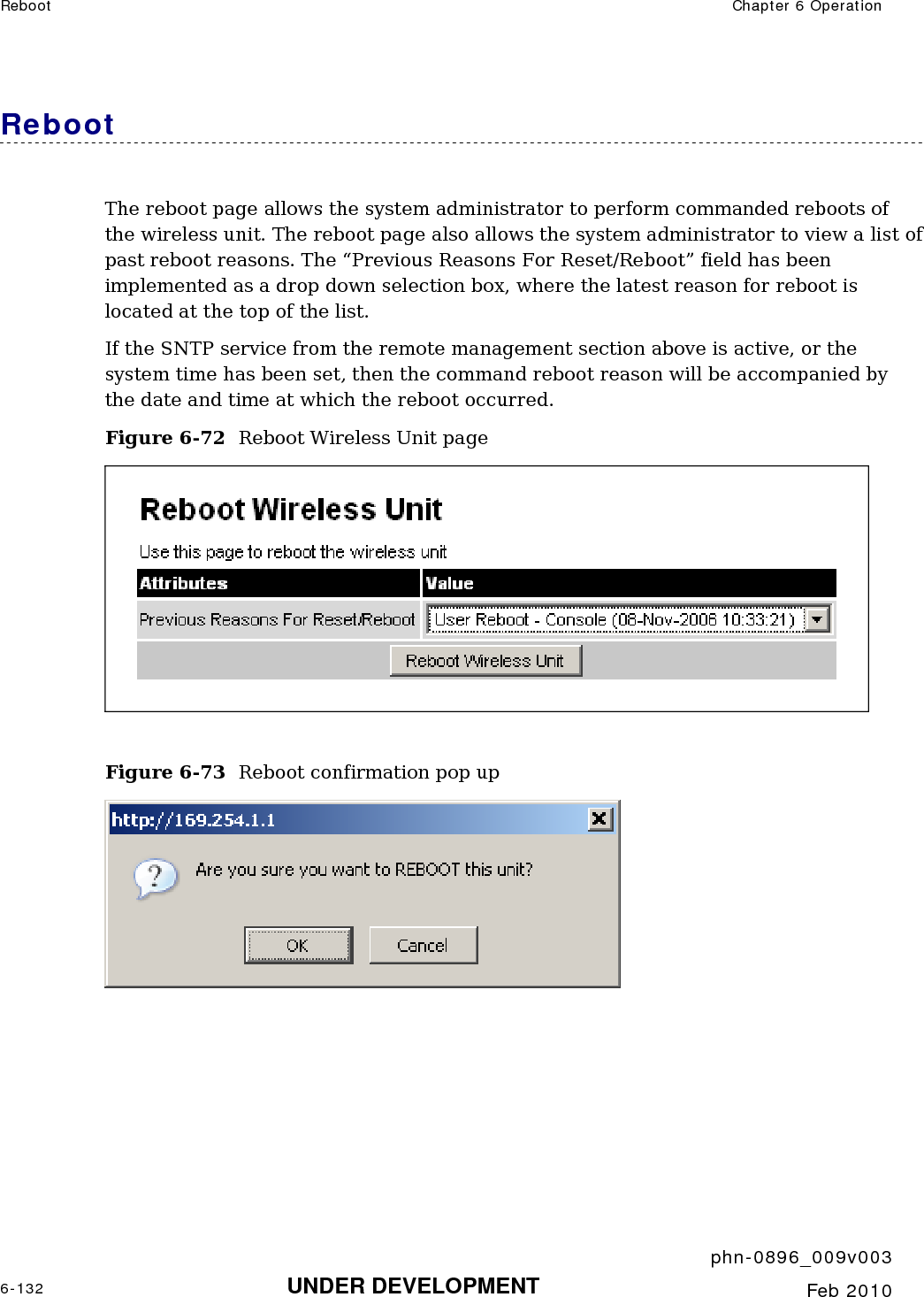 Reboot  Chapter 6 Operation     phn-0896_009v003 6-132 UNDER DEVELOPMENT  Feb 2010  Reboot  The reboot page allows the system administrator to perform commanded reboots of the wireless unit. The reboot page also allows the system administrator to view a list of past reboot reasons. The “Previous Reasons For Reset/Reboot” field has been implemented as a drop down selection box, where the latest reason for reboot is located at the top of the list. If the SNTP service from the remote management section above is active, or the system time has been set, then the command reboot reason will be accompanied by the date and time at which the reboot occurred. Figure 6-72  Reboot Wireless Unit page   Figure 6-73  Reboot confirmation pop up         