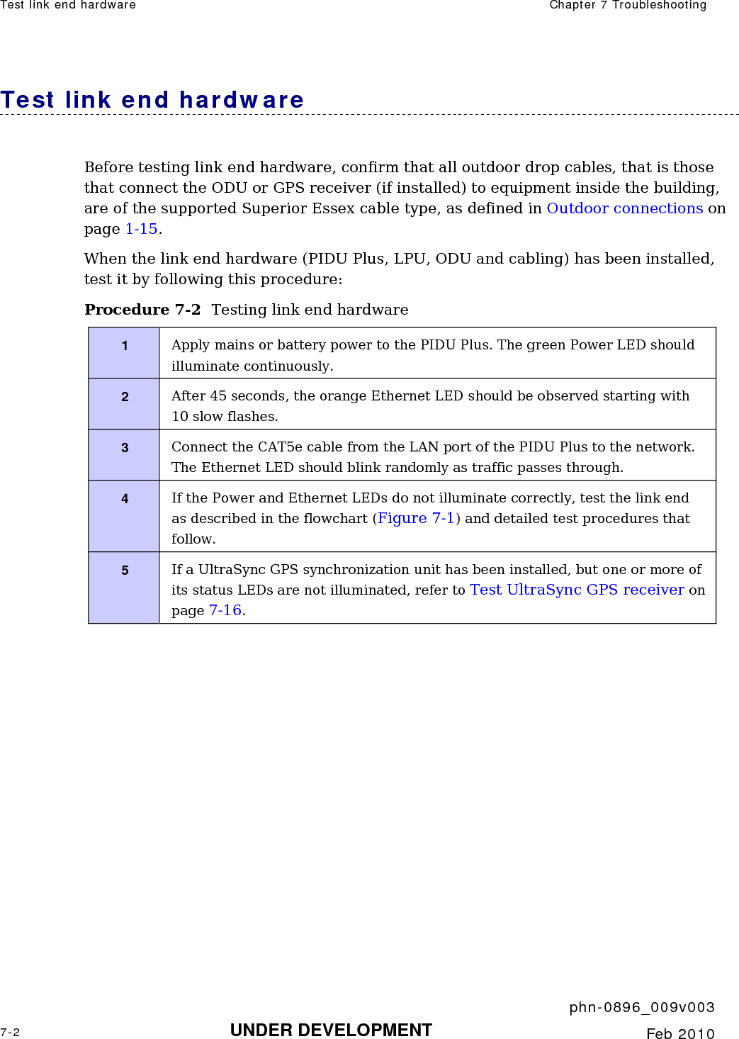 Test link end hardware  Chapter 7 Troubleshooting     phn-0896_009v003 7-2 UNDER DEVELOPMENT  Feb 2010  Test link end hardware Before testing link end hardware, confirm that all outdoor drop cables, that is those that connect the ODU or GPS receiver (if installed) to equipment inside the building,  are of the supported Superior Essex cable type, as defined in Outdoor connections on page 1-15. When the link end hardware (PIDU Plus, LPU, ODU and cabling) has been installed, test it by following this procedure: Procedure 7-2  Testing link end hardware 1  Apply mains or battery power to the PIDU Plus. The green Power LED should illuminate continuously. 2  After 45 seconds, the orange Ethernet LED should be observed starting with 10 slow flashes. 3  Connect the CAT5e cable from the LAN port of the PIDU Plus to the network. The Ethernet LED should blink randomly as traffic passes through. 4  If the Power and Ethernet LEDs do not illuminate correctly, test the link end as described in the flowchart (Figure 7-1) and detailed test procedures that follow. 5  If a UltraSync GPS synchronization unit has been installed, but one or more of its status LEDs are not illuminated, refer to Test UltraSync GPS receiver on page 7-16.  