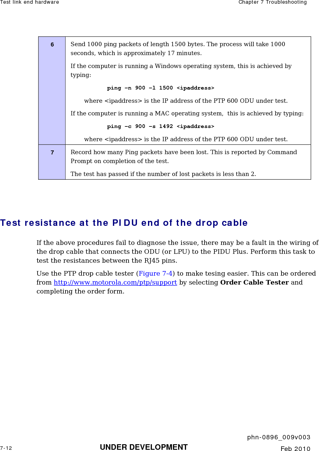 Test link end hardware  Chapter 7 Troubleshooting     phn-0896_009v003 7-12 UNDER DEVELOPMENT  Feb 2010  6  Send 1000 ping packets of length 1500 bytes. The process will take 1000 seconds, which is approximately 17 minutes. If the computer is running a Windows operating system, this is achieved by typing: ping –n 900 –l 1500 &lt;ipaddress&gt; where &lt;ipaddress&gt; is the IP address of the PTP 600 ODU under test. If the computer is running a MAC operating system,  this is achieved by typing: ping –c 900 –s 1492 &lt;ipaddress&gt; where &lt;ipaddress&gt; is the IP address of the PTP 600 ODU under test. 7  Record how many Ping packets have been lost. This is reported by Command Prompt on completion of the test. The test has passed if the number of lost packets is less than 2.   Test resistance at the PIDU end of the drop cable If the above procedures fail to diagnose the issue, there may be a fault in the wiring of the drop cable that connects the ODU (or LPU) to the PIDU Plus. Perform this task to test the resistances between the RJ45 pins. Use the PTP drop cable tester (Figure 7-4) to make tesing easier. This can be ordered from http://www.motorola.com/ptp/support by selecting Order Cable Tester and completing the order form. 