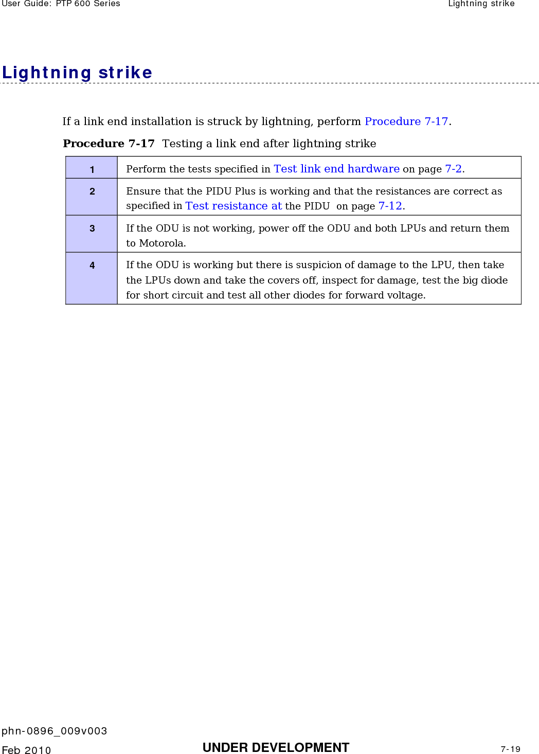 User Guide: PTP 600 Series  Lightning strike    phn-0896_009v003   Feb 2010  UNDER DEVELOPMENT  7-19  Lightning strike If a link end installation is struck by lightning, perform Procedure 7-17. Procedure 7-17  Testing a link end after lightning strike 1  Perform the tests specified in Test link end hardware on page 7-2. 2  Ensure that the PIDU Plus is working and that the resistances are correct as specified in Test resistance at the PIDU  on page 7-12. 3  If the ODU is not working, power off the ODU and both LPUs and return them to Motorola. 4  If the ODU is working but there is suspicion of damage to the LPU, then take the LPUs down and take the covers off, inspect for damage, test the big diode for short circuit and test all other diodes for forward voltage.   