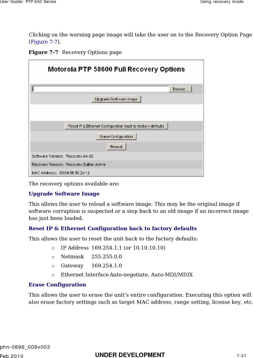 User Guide: PTP 600 Series  Using recovery mode    phn-0896_009v003   Feb 2010  UNDER DEVELOPMENT  7-21  Clicking on the warning page image will take the user on to the Recovery Option Page (Figure 7-7). Figure 7-7  Recovery Options page  The recovery options available are: Upgrade Software Image  This allows the user to reload a software image. This may be the original image if software corruption is suspected or a step back to an old image if an incorrect image has just been loaded. Reset IP &amp; Ethernet Configuration back to factory defaults This allows the user to reset the unit back to the factory defaults: o IP Address  169.254.1.1 (or 10.10.10.10) o Netmask 255.255.0.0 o Gateway 169.254.1.0 o Ethernet Interface Auto-negotiate, Auto-MDI/MDIX Erase Configuration This allows the user to erase the unit’s entire configuration. Executing this option will also erase factory settings such as target MAC address, range setting, license key, etc. 